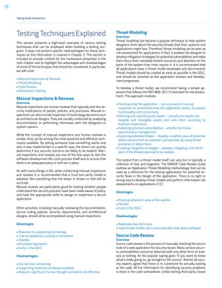 13
TestingTechniquesExplained
This section presents a high-level overview of various testing
techniques that can be employed when building a testing pro-
gram. It does not present specific methodologies for these tech-
niques as this information is covered in Chapter 3. This section is
included to provide context for the framework presented in the
next chapter and to highlight the advantages and disadvantages
of some of the techniques that should be considered. In particular,
we will cover:
• Manual Inspections & Reviews
• Threat Modeling
• Code Review
• Penetration Testing
Manual Inspections & Reviews
Overview
Manual inspections are human reviews that typically test the se-
curity implications of people, policies, and processes. Manual in-
spections can also include inspection of technology decisions such
as architectural designs. They are usually conducted by analyzing
documentation or performing interviews with the designers or
system owners.
While the concept of manual inspections and human reviews is
simple, they can be among the most powerful and effective tech-
niques available. By asking someone how something works and
why it was implemented in a specific way, the tester can quickly
determine if any security concerns are likely to be evident. Man-
ual inspections and reviews are one of the few ways to test the
software development life-cycle process itself and to ensure that
there is an adequate policy or skill set in place.
As with many things in life, when conducting manual inspections
and reviews it is recommended that a trust-but-verify model is
adopted. Not everything that the tester is shown or told will be
accurate.
Manual reviews are particularly good for testing whether people
understand the security process, have been made aware of policy,
and have the appropriate skills to design or implement a secure
application.
Other activities, including manually reviewing the documentation,
secure coding policies, security requirements, and architectural
designs, should all be accomplished using manual inspections.
Advantages:
• Requires no supporting technology
• Can be applied to a variety of situations
• Flexible
• Promotes teamwork
• Early in the SDLC
Disadvantages:
• Can be time consuming
• Supporting material not always available
• Requires significant human thought and skill to be effective
Testing Guide Introduction
Threat Modeling
Overview
Threat modeling has become a popular technique to help system
designers think about the security threats that their systems and
applications might face. Therefore, threat modeling can be seen as
risk assessment for applications. In fact, it enables the designer to
develop mitigation strategies for potential vulnerabilities and helps
them focus their inevitably limited resources and attention on the
parts of the system that most require it. It is recommended that
all applications have a threat model developed and documented.
Threat models should be created as early as possible in the SDLC,
and should be revisited as the application evolves and develop-
ment progresses.
To develop a threat model, we recommend taking a simple ap-
proach that follows the NIST 800-30 [11] standard for risk assess-
ment. This approach involves:
• Decomposing the application – use a process of manual
inspection to understand how the application works, its assets,
functionality, and connectivity.
• Defining and classifying the assets – classify the assets into
tangible and intangible assets and rank them according to
business importance.
• Exploring potential vulnerabilities - whether technical,
operational,or management.
• Exploring potential threats – develop a realistic view of potential
attack vectors from an attacker’s perspective, by using threat
scenarios or attack trees.
• Creating mitigation strategies – develop mitigating controls for
each of the threats deemed to be realistic.
The output from a threat model itself can vary but is typically a
collection of lists and diagrams. The OWASP Code Review Guide
outlines an Application Threat Modeling methodology that can be
used as a reference for the testing applications for potential se-
curity flaws in the design of the application. There is no right or
wrong way to develop threat models and perform information risk
assessments on applications. [12].
Advantages:
• Practical attacker’s view of the system
• Flexible
• Early in the SDLC
Disadvantages:
• Relatively new technique
• Good threat models don’t automatically mean good software
Source Code Review
Overview
Source code review is the process of manually checking the source
code of a web application for security issues. Many serious securi-
ty vulnerabilities cannot be detected with any other form of anal-
ysis or testing. As the popular saying goes “if you want to know
what’s really going on, go straight to the source.” Almost all secu-
rity experts agree that there is no substitute for actually looking
at the code. All the information for identifying security problems
is there in the code somewhere. Unlike testing third party closed
 