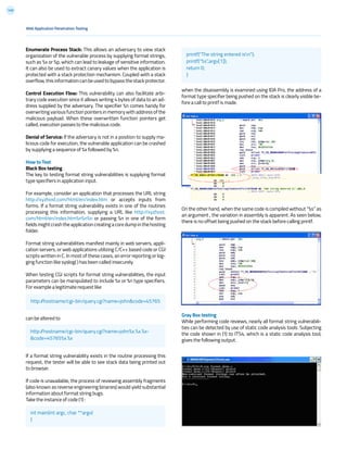 149
Web Application Penetration Testing
Enumerate Process Stack: This allows an adversary to view stack
organization of the vulnerable process by supplying format strings,
such as %x or %p, which can lead to leakage of sensitive information.
It can also be used to extract canary values when the application is
protected with a stack protection mechanism. Coupled with a stack
overflow,thisinformationcanbeusedtobypassthestackprotector.
Control Execution Flow: This vulnerability can also facilitate arbi-
trary code execution since it allows writing 4 bytes of data to an ad-
dress supplied by the adversary. The specifier %n comes handy for
overwriting various function pointers in memory with address of the
malicious payload. When these overwritten function pointers get
called, execution passes to the malicious code.
Denial of Service: If the adversary is not in a position to supply ma-
licious code for execution, the vulnerable application can be crashed
by supplying a sequence of %x followed by %n.
How to Test
Black Box testing
The key to testing format string vulnerabilities is supplying format
type specifiers in application input.
For example, consider an application that processes the URL string
http://xyzhost.com/html/en/index.htm or accepts inputs from
forms. If a format string vulnerability exists in one of the routines
processing this information, supplying a URL like http://xyzhost.
com/html/en/index.htm%n%n%n or passing %n in one of the form
fieldsmightcrashtheapplicationcreatingacoredumpinthehosting
folder.
Format string vulnerabilities manifest mainly in web servers, appli-
cation servers, or web applications utilizing C/C++ based code or CGI
scripts written in C. In most of these cases, an error reporting or log-
ging function like syslog( ) has been called insecurely.
When testing CGI scripts for format string vulnerabilities, the input
parameters can be manipulated to include %x or %n type specifiers.
For example a legitimate request like
can be altered to
If a format string vulnerability exists in the routine processing this
request, the tester will be able to see stack data being printed out
to browser.
If code is unavailable, the process of reviewing assembly fragments
(also known as reverse engineering binaries) would yield substantial
information about format string bugs.
Take the instance of code (1) :
when the disassembly is examined using IDA Pro, the address of a
format type specifier being pushed on the stack is clearly visible be-
fore a call to printf is made.
On the other hand, when the same code is compiled without “%s” as
an argument , the variation in assembly is apparent. As seen below,
there is no offset being pushed on the stack before calling printf.
Gray Box testing
While performing code reviews, nearly all format string vulnerabili-
ties can be detected by use of static code analysis tools. Subjecting
the code shown in (1) to ITS4, which is a static code analysis tool,
gives the following output.
http://hostname/cgi-bin/query.cgi?name=john&code=45765
http://hostname/cgi-bin/query.cgi?name=john%x.%x.%x-
&code=45765%x.%x
int main(int argc, char **argv)
{
printf(“The string entered isn”);
printf(“%s”,argv[1]);
return 0;
}
 