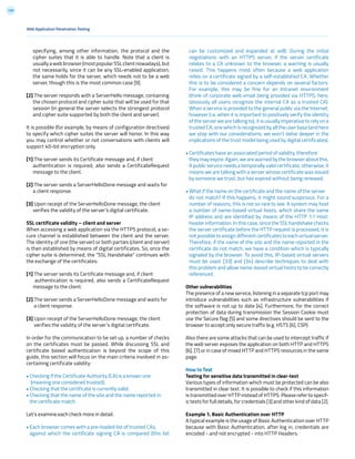 159
can be customized and expanded at will). During the initial
negotiations with an HTTPS server, if the server certificate
relates to a CA unknown to the browser, a warning is usually
raised. This happens most often because a web application
relies on a certificate signed by a self-established CA. Whether
this is to be considered a concern depends on several factors.
For example, this may be fine for an Intranet environment
(think of corporate web email being provided via HTTPS; here,
obviously all users recognize the internal CA as a trusted CA).
When a service is provided to the general public via the Internet,
however (i.e. when it is important to positively verify the identity
of the server we are talking to), it is usually imperative to rely on a
trusted CA, one which is recognized by all the user base (and here
we stop with our considerations; we won’t delve deeper in the
implications of the trust model being used by digital certificates).
• Certificates have an associated period of validity, therefore
they may expire. Again, we are warned by the browser about this.
A public service needs a temporally valid certificate; otherwise, it
means we are talking with a server whose certificate was issued
by someone we trust, but has expired without being renewed.
• What if the name on the certificate and the name of the server
do not match? If this happens, it might sound suspicious. For a
number of reasons, this is not so rare to see. A system may host
a number of name-based virtual hosts, which share the same
IP address and are identified by means of the HTTP 1.1 Host:
header information. In this case, since the SSL handshake checks
the server certificate before the HTTP request is processed, it is
not possible to assign different certificates to each virtual server.
Therefore, if the name of the site and the name reported in the
certificate do not match, we have a condition which is typically
signaled by the browser. To avoid this, IP-based virtual servers
must be used. [33] and [34] describe techniques to deal with
this problem and allow name-based virtual hosts to be correctly
referenced.
Other vulnerabilities
The presence of a new service, listening in a separate tcp port may
introduce vulnerabilities such as infrastructure vulnerabilities if
the software is not up to date [4]. Furthermore, for the correct
protection of data during transmission the Session Cookie must
use the Secure flag [5] and some directives should be sent to the
browser to accept only secure traffic (e.g. HSTS [6], CSP).
Also there are some attacks that can be used to intercept traffic if
the web server exposes the application on both HTTP and HTTPS
[6], [7] or in case of mixed HTTP and HTTPS resources in the same
page.
How to Test
Testing for sensitive data transmitted in clear-text
Various types of information which must be protected can be also
transmitted in clear text. It is possible to check if this information
is transmitted over HTTP instead of HTTPS. Please refer to specif-
ic tests for full details, for credentials [3] and other kind of data [2].
Example 1. Basic Authentication over HTTP
A typical example is the usage of Basic Authentication over HTTP
because with Basic Authentication, after log in, credentials are
encoded - and not encrypted - into HTTP Headers.
specifying, among other information, the protocol and the
cipher suites that it is able to handle. Note that a client is
usuallyawebbrowser(mostpopularSSLclientnowadays),but
not necessarily, since it can be any SSL-enabled application;
the same holds for the server, which needs not to be a web
server, though this is the most common case [9].
[2] The server responds with a ServerHello message, containing
the chosen protocol and cipher suite that will be used for that
session (in general the server selects the strongest protocol
and cipher suite supported by both the client and server).
It is possible (for example, by means of configuration directives)
to specify which cipher suites the server will honor. In this way
you may control whether or not conversations with clients will
support 40-bit encryption only.
[1] The server sends its Certificate message and, if client
authentication is required, also sends a CertificateRequest
message to the client.
[2] The server sends a ServerHelloDone message and waits for
a client response.
[3] Upon receipt of the ServerHelloDone message, the client
verifies the validity of the server’s digital certificate.
SSL certificate validity – client and server
When accessing a web application via the HTTPS protocol, a se-
cure channel is established between the client and the server.
The identity of one (the server) or both parties (client and server)
is then established by means of digital certificates. So, once the
cipher suite is determined, the “SSL Handshake” continues with
the exchange of the certificates:
[1] The server sends its Certificate message and, if client
authentication is required, also sends a CertificateRequest
message to the client.
[2] The server sends a ServerHelloDone message and waits for
a client response.
[3] Upon receipt of the ServerHelloDone message, the client
verifies the validity of the server’s digital certificate.
In order for the communication to be set up, a number of checks
on the certificates must be passed. While discussing SSL and
certificate based authentication is beyond the scope of this
guide, this section will focus on the main criteria involved in as-
certaining certificate validity:
• Checking if the Certificate Authority (CA) is a known one
(meaning one considered trusted);
• Checking that the certificate is currently valid;
• Checking that the name of the site and the name reported in
the certificate match.
Let’s examine each check more in detail.
• Each browser comes with a pre-loaded list of trusted CAs,
against which the certificate signing CA is compared (this list
Web Application Penetration Testing
 