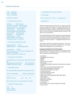165
Web Application Penetration Testing
STARTTLS would be tested via testssl.sh -t smtp.gmail.com:587
smtp, each ciphers with testssl -e <target>, each ciphers per
protocol with testssl -E <target>. To just display what local ci-
phers that are installed for openssl see testssl -V. For a thorough
check it is best to dump the supplied OpenSSL binaries in the
path or the one of testssl.sh.
The interesting thing is if a tester looks at the sources they learn
how features are tested, see e.g. Example 4. What is even bet-
ter is that it does the whole handshake for heartbleed in pure /
bin/bash with /dev/tcp sockets -- no piggyback perl/python/you
name it.
Additionally it provides a prototype (via “testssl.sh -V”) of map-
ping to RFC cipher suite names to OpenSSL ones. The tester
needs the file mapping-rfc.txt in same directory.
Example 8. Testing SSL/TLS with SSL Breacher
This tool [99] is combination of several other tools plus some
additional checks in complementing most comprehensive SSL
tests. It supports the following checks:
• HeartBleed
• ChangeCipherSpec Injection
• BREACH
• BEAST
• Forward Secrecy support
• RC4 support
• CRIME & TIME (If CRIME is detected, TIME will also be reported)
• Lucky13
• HSTS: Check for implementation of HSTS header
• HSTS: Reasonable duration of MAX-AGE
• HSTS: Check for SubDomains support
• Certificate expiration
• Insufficient public key-length
• Host-name mismatch
• Weak Insecure Hashing Algorithm (MD2, MD4, MD5)
• SSLv2 support
• Weak ciphers check
• Null Prefix in certificate
• HTTPS Stripping
• Surf Jacking
• Non-SSL elements/contents embedded in SSL page
• Cache-Control
TLSv1 offered (ok)
TLSv1.1 offered (ok)
TLSv1.2 offered (ok)
SPDY/NPN not offered
--> Testing standard cipher lists
Null Cipher NOT offered (ok)
Anonymous NULL Cipher NOT offered (ok)
Anonymous DH Cipher NOT offered (ok)
40 Bit encryption NOT offered (ok)
56 Bit encryption NOT offered (ok)
Export Cipher (general) NOT offered (ok)
Low (<=64 Bit) NOT offered (ok)
DES Cipher NOT offered (ok)
Triple DES Cipher offered
Medium grade encryption offered
High grade encryption offered (ok)
--> Testing server defaults (Server Hello)
Negotiated protocol TLSv1.2
Negotiated cipher AES128-GCM-SHA256
Server key size 2048 bit
TLS server extensions: server name, renegotiation info,
session ticket, heartbeat
Session Tickets RFC 5077 300 seconds
--> Testing specific vulnerabilities
Heartbleed (CVE-2014-0160), experimental NOT vulnerable
(ok)
Renegotiation (CVE 2009-3555) NOT vulnerable (ok)
CRIME, TLS (CVE-2012-4929) NOT vulnerable (ok)
--> Checking RC4 Ciphers
RC4 seems generally available. Now testing specific ciphers...
Hexcode Cipher Name KeyExch. Encryption Bits
---------------------------------------------------------
-----------
[0x05] RC4-SHA RSA RC4 128
RC4 is kind of broken, for e.g. IE6 consider 0x13 or 0x0a
--> Testing HTTP Header response
HSTS no
Server Apache
Application (None)
--> Testing (Perfect) Forward Secrecy (P)FS)
no PFS available
Done now (2014-04-17 15:07) ---> owasp.org:443 <---
user@myhost: %
 