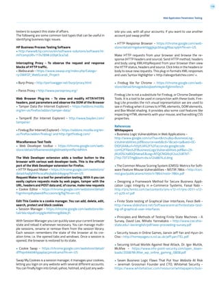 178
testers to suspect this state of affairs.
The following are some common tool types that can be useful in
identifying business logic issues.
HP Business Process Testing Software
• http://www8.hp.com/us/en/software-solutions/software.ht-
ml?compURI=1174789#.UObjK3ca7aE
Intercepting Proxy - To observe the request and response
blocks of HTTP traffic.
• Webscarab - https://www.owasp.org/index.php/Catego-
ry:OWASP_WebScarab_Project
• Burp Proxy - http://portswigger.net/burp/proxy.html
• Paros Proxy - http://www.parosproxy.org/
Web Browser Plug-ins - To view and modify HTTP/HTTPS
headers, post parameters and observe the DOM of the Browser
• Tamper Data (for Internet Explorer) - https://addons.mozilla.
org/en-us/firefox/addon/tamper-data/
• TamperIE (for Internet Explorer) - http://www.bayden.com/
tamperie/
• Firebug (for Internet Explorer) - https://addons.mozilla.org/en-
us/firefox/addon/firebug/ and http://getfirebug.com/
Miscellaneous Test Tools
• Web Developer toolbar - https://chrome.google.com/web-
store/detail/bfbameneiokkgbdmiekhjnmfkcnldhhm
The Web Developer extension adds a toolbar button to the
browser with various web developer tools. This is the official
port of the Web Developer extension for Firefox.
• HTTP Request Maker - https://chrome.google.com/webstore/
detail/kajfghlhfkcocafkcjlajldicbikpgnp?hl=en-US
Request Maker is a tool for penetration testing. With it you can
easily capture requests made by web pages, tamper with the
URL, headers and POST data and, of course, make new requests
• Cookie Editor - https://chrome.google.com/webstore/detail/
fngmhnnpilhplaeedifhccceomclgfbg?hl=en-US
Edit This Cookie is a cookie manager. You can add, delete, edit,
search, protect and block cookies
• Session Manager - https://chrome.google.com/webstore/de-
tail/bbcnbpafconjjigibnhbfmmgdbbkcjfi
With Session Manager you can quickly save your current browser
state and reload it whenever necessary. You can manage multi-
ple sessions, rename or remove them from the session library.
Each session remembers the state of the browser at its cre-
ation time, i.e. the opened tabs and windows. Once a session is
opened, the browser is restored to its state.
• Cookie Swap - https://chrome.google.com/webstore/detail/
dffhipnliikkblkhpjapbecpmoilcama?hl=en-US
Swap My Cookies is a session manager, it manages your cookies,
letting you login on any website with several different accounts.
You can finally login into Gmail, yahoo, hotmail, and just any web-
Web Application Penetration Testing
site you use, with all your accounts; if you want to use another
account just swap profile!
• HTTP Response Browser - https://chrome.google.com/web-
store/detail/mgekankhbggjkjpcbhacjgflbacnpljm?hl=en-US
Make HTTP requests from your browser and browse the re-
sponse (HTTP headers and source). Send HTTP method, headers
and body using XMLHttpRequest from your browser then view
the HTTP status, headers and source. Click links in the headers or
body to issue new requests. This plug-in formats XML responses
and uses Syntax Highlighter < http://alexgorbatchev.com/ >.
• Firebug lite for Chrome - https://chrome.google.com/web-
store/detail/bmagokdooijbeehmkpknfglimnifench
Firebug Lite is not a substitute for Firebug, or Chrome Developer
Tools. It is a tool to be used in conjunction with these tools. Fire-
bug Lite provides the rich visual representation we are used to
see in Firebug when it comes to HTML elements, DOM elements,
and Box Model shading. It provides also some cool features like
inspecting HTML elements with your mouse, and live editing CSS
properties.
References
Whitepapers
• Business Logic Vulnerabilities in Web Applications -
http://www.google.com/url?sa=t&rct=j&q=BusinessLog-
icVulnerabilities.pdf&source=web&cd=1&cad=rja&ved=0C-
DIQFjAA&url=http%3A%2F%2Faccorute.googlecode.
com%2Ffiles%2FBusinessLogicVulnerabilities.pdf&ei=2X-
j9UJO5LYaB0QHakwE&usg=AFQjCNGlAcjK2uz2U87bT-
jTHjJ-T0T3THg&bvm=bv.41248874,d.dmg
• The Common Misuse Scoring System (CMSS): Metrics for Soft-
ware Feature Misuse Vulnerabilities - NISTIR 7864 - http://csrc.
nist.gov/publications/nistir/ir7864/nistir-7864.pdf
• Designing a Framework Method for Secure Business Appli-
cation Logic Integrity in e-Commerce Systems, Faisal Nabi -
http://ijns.femto.com.tw/contents/ijns-v12-n1/ijns-2011-v12-
n1-p29-41.pdf
• Finite State testing of Graphical User Interfaces, Fevzi Belli -
http://www.slideshare.net/Softwarecentral/finitestate-test-
ing-of-graphical-user-interfaces
• Principles and Methods of Testing Finite State Machines - A
Survey, David Lee, Mihalis Yannakakis - http://www.cse.ohio-
state.edu/~lee/english/pdf/ieee-proceeding-survey.pdf
• Security Issues in Online Games, Jianxin Jeff Yan and Hyun-Jin
Choi - http://homepages.cs.ncl.ac.uk/jeff.yan/TEL.pdf
• Securing Virtual Worlds Against Real Attack, Dr. Igor Muttik,
McAfee - https://www.info-point-security.com/open_down-
loads/2008/McAfee_wp_online_gaming_0808.pdf
• Seven Business Logic Flaws That Put Your Website At Risk
– Jeremiah Grossman Founder and CTO, WhiteHat Security -
https://www.whitehatsec.com/resource/whitepapers/busi-
 