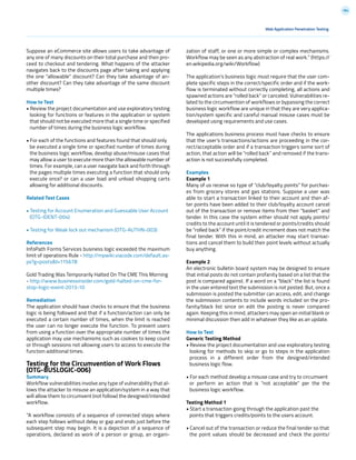 184
Web Application Penetration Testing
Suppose an eCommerce site allows users to take advantage of
any one of many discounts on their total purchase and then pro-
ceed to checkout and tendering. What happens of the attacker
navigates back to the discounts page after taking and applying
the one “allowable” discount? Can they take advantage of an-
other discount? Can they take advantage of the same discount
multiple times?
How to Test
• Review the project documentation and use exploratory testing
looking for functions or features in the application or system
that should not be executed more that a single time or specified
number of times during the business logic workflow.
• For each of the functions and features found that should only
be executed a single time or specified number of times during
the business logic workflow, develop abuse/misuse cases that
may allow a user to execute more than the allowable number of
times. For example, can a user navigate back and forth through
the pages multiple times executing a function that should only
execute once? or can a user load and unload shopping carts
allowing for additional discounts.
Related Test Cases
• Testing for Account Enumeration and Guessable User Account
(OTG-IDENT-004)
• Testing for Weak lock out mechanism (OTG-AUTHN-003)
References
InfoPath Forms Services business logic exceeded the maximum
limit of operations Rule - http://mpwiki.viacode.com/default.as-
px?g=posts&t=115678
Gold Trading Was Temporarily Halted On The CME This Morning
- http://www.businessinsider.com/gold-halted-on-cme-for-
stop-logic-event-2013-10
Remediation
The application should have checks to ensure that the business
logic is being followed and that if a function/action can only be
executed a certain number of times, when the limit is reached
the user can no longer execute the function. To prevent users
from using a function over the appropriate number of times the
application may use mechanisms such as cookies to keep count
or through sessions not allowing users to access to execute the
function additional times.
Testing for the Circumvention of Work Flows
(OTG-BUSLOGIC-006)
Summary
Workflow vulnerabilities involve any type of vulnerability that al-
lows the attacker to misuse an application/system in a way that
will allow them to circumvent (not follow) the designed/intended
workflow.
“A workflow consists of a sequence of connected steps where
each step follows without delay or gap and ends just before the
subsequent step may begin. It is a depiction of a sequence of
operations, declared as work of a person or group, an organi-
zation of staff, or one or more simple or complex mechanisms.
Workflow may be seen as any abstraction of real work.” (https://
en.wikipedia.org/wiki/Workflow)
The application’s business logic must require that the user com-
plete specific steps in the correct/specific order and if the work-
flow is terminated without correctly completing, all actions and
spawned actions are “rolled back” or canceled. Vulnerabilities re-
lated to the circumvention of workflows or bypassing the correct
business logic workflow are unique in that they are very applica-
tion/system specific and careful manual misuse cases must be
developed using requirements and use cases.
The applications business process must have checks to ensure
that the user’s transactions/actions are proceeding in the cor-
rect/acceptable order and if a transaction triggers some sort of
action, that action will be “rolled back” and removed if the trans-
action is not successfully completed.
Examples
Example 1
Many of us receive so type of “club/loyalty points” for purchas-
es from grocery stores and gas stations. Suppose a user was
able to start a transaction linked to their account and then af-
ter points have been added to their club/loyalty account cancel
out of the transaction or remove items from their “basket” and
tender. In this case the system either should not apply points/
credits to the account until it is tendered or points/credits should
be “rolled back” if the point/credit increment does not match the
final tender. With this in mind, an attacker may start transac-
tions and cancel them to build their point levels without actually
buy anything.
Example 2
An electronic bulletin board system may be designed to ensure
that initial posts do not contain profanity based on a list that the
post is compared against. If a word on a “black” the list is found
in the user entered text the submission is not posted. But, once a
submission is posted the submitter can access, edit, and change
the submission contents to include words included on the pro-
fanity/black list since on edit the posting is never compared
again. Keeping this in mind, attackers may open an initial blank or
minimal discussion then add in whatever they like as an update.
How to Test
Generic Testing Method
• Review the project documentation and use exploratory testing
looking for methods to skip or go to steps in the application
process in a different order from the designed/intended
business logic flow.
• For each method develop a misuse case and try to circumvent
or perform an action that is “not acceptable” per the the
business logic workflow.
Testing Method 1
• Start a transaction going through the application past the
points that triggers credits/points to the users account.
• Cancel out of the transaction or reduce the final tender so that
the point values should be decreased and check the points/
 