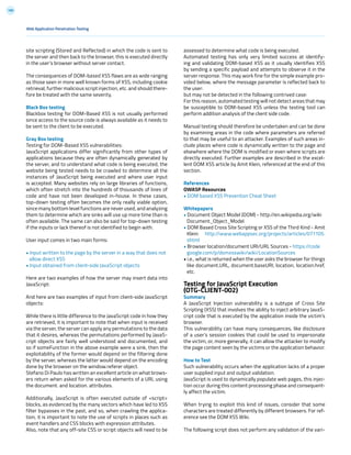 189
Web Application Penetration Testing
site scripting (Stored and Reflected) in which the code is sent to
the server and then back to the browser, this is executed directly
in the user’s browser without server contact.
The consequences of DOM-based XSS flaws are as wide ranging
as those seen in more well known forms of XSS, including cookie
retrieval, further malicious script injection, etc. and should there-
fore be treated with the same severity.
Black Box testing
Blackbox testing for DOM-Based XSS is not usually performed
since access to the source code is always available as it needs to
be sent to the client to be executed.
Gray Box testing
Testing for DOM-Based XSS vulnerabilities:
JavaScript applications differ significantly from other types of
applications because they are often dynamically generated by
the server, and to understand what code is being executed, the
website being tested needs to be crawled to determine all the
instances of JavaScript being executed and where user input
is accepted. Many websites rely on large libraries of functions,
which often stretch into the hundreds of thousands of lines of
code and have not been developed in-house. In these cases,
top-down testing often becomes the only really viable option,
since many bottom level functions are never used, and analyzing
them to determine which are sinks will use up more time than is
often available. The same can also be said for top-down testing
if the inputs or lack thereof is not identified to begin with.
User input comes in two main forms:
• Input written to the page by the server in a way that does not
allow direct XSS
• Input obtained from client-side JavaScript objects
Here are two examples of how the server may insert data into
JavaScript:
And here are two examples of input from client-side JavaScript
objects:
While there is little difference to the JavaScript code in how they
are retrieved, it is important to note that when input is received
via the server, the server can apply any permutations to the data
that it desires, whereas the permutations performed by JavaS-
cript objects are fairly well understood and documented, and
so if someFunction in the above example were a sink, then the
exploitability of the former would depend on the filtering done
by the server, whereas the latter would depend on the encoding
done by the browser on the window.referer object.
Stefano Di Paulo has written an excellent article on what brows-
ers return when asked for the various elements of a URL using
the document. and location. attributes.
Additionally, JavaScript is often executed outside of <script>
blocks, as evidenced by the many vectors which have led to XSS
filter bypasses in the past, and so, when crawling the applica-
tion, it is important to note the use of scripts in places such as
event handlers and CSS blocks with expression attributes.
Also, note that any off-site CSS or script objects will need to be
assessed to determine what code is being executed.
Automated testing has only very limited success at identify-
ing and validating DOM-based XSS as it usually identifies XSS
by sending a specific payload and attempts to observe it in the
server response. This may work fine for the simple example pro-
vided below, where the message parameter is reflected back to
the user:
but may not be detected in the following contrived case:
For this reason, automated testing will not detect areas that may
be susceptible to DOM-based XSS unless the testing tool can
perform addition analysis of the client side code.
Manual testing should therefore be undertaken and can be done
by examining areas in the code where parameters are referred
to that may be useful to an attacker. Examples of such areas in-
clude places where code is dynamically written to the page and
elsewhere where the DOM is modified or even where scripts are
directly executed. Further examples are described in the excel-
lent DOM XSS article by Amit Klein, referenced at the end of this
section.
References
OWASP Resources
• DOM based XSS Prevention Cheat Sheet
Whitepapers
• Document Object Model (DOM) - http://en.wikipedia.org/wiki
Document_Object_Model
• DOM Based Cross Site Scripting or XSS of the Third Kind - Amit
Klein: http://www.webappsec.org/projects/articles/071105.
shtml
• Browser location/document URI/URL Sources - https://code
google.com/p/domxsswiki/wiki/LocationSources
• i.e., what is returned when the user asks the browser for things
like document.URL, document.baseURI, location, location.href,
etc.
Testing for JavaScript Execution
(OTG-CLIENT-002)
Summary
A JavaScript Injection vulnerability is a subtype of Cross Site
Scripting (XSS) that involves the ability to inject arbitrary JavaS-
cript code that is executed by the application inside the victim’s
browser.
This vulnerability can have many consequences, like disclosure
of a user’s session cookies that could be used to impersonate
the victim, or, more generally, it can allow the attacker to modify
the page content seen by the victims or the application behavior.
How to Test
Such vulnerability occurs when the application lacks of a proper
user supplied input and output validation.
JavaScript is used to dynamically populate web pages, this injec-
tion occur during this content processing phase and consequent-
ly affect the victim.
When trying to exploit this kind of issues, consider that some
characters are treated differently by different browsers. For ref-
erence see the DOM XSS Wiki.
The following script does not perform any validation of the vari-
 