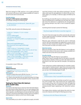 191
Black box testing for HTML Injection is not usually performed
since access to the source code is always available as it needs to
be sent to the client to be executed.
Gray Box testing
Testing for HTML Injection vulnerabilities:
For example, looking at the following URL:
The HTML code will contains the following script:
It is possible to inject HTML code.
References
OWASP Resources
• DOM based XSS Prevention Cheat Sheet
• DOMXSS.com - http://www.domxss.com
Whitepapers
• Browser location/document URI/URL Sources - https://code.
google.com/p/domxsswiki/wiki/LocationSources
• i.e., what is returned when the user asks the browser for things
like document.URL, document.baseURI, location, location.href,
etc.
Testing for Client Side URL Redirect
(OTG-CLIENT-004)
Summary
This section describes how to check for Client Side URL Redirec-
tion, also known as Open Redirection. It is an input validation flaw
that exists when an application accepts an user controlled input
which specifies a link that leads to an external URL that could be
malicious. This kind of vulnerability could be used to accomplish a
phishing attack or redirect a victim to an infection page.
How to Test
This vulnerability occurs when an application accepts untrusted
input that contains an URL value without sanitizing it. This URL
value could cause the web application to redirect the user to an-
other page as, for example, a malicious page controlled by the
attacker.
By modifying untrusted URL input to a malicious site, an attacker
may successfully launch a phishing scam and steal user creden-
tials. Since the redirection is originated by the real application,
the phishing attempts may have a more trustworthy appear-
ance.
A phishing attack example could be the following:
The victim that visits target.site will be automatically redirected
to fake-target.site where an attacker could place a fake page to
steal victim’s credentials.
Moreover open redirections could also be used to maliciously
craft an URL that would bypass the application’s access control
checks and then forward the attacker to privileged functions
that they would normally not be able to access.
Black Box testing
Black box testing for Client Side URL Redirect is not usually per-
formed since access to the source code is always available as it
needs to be sent to the client to be executed.
Gray Box testing
Testing for Client Side URL Redirect vulnerabilities:
When testers have to manually check for this type of vulnerabil-
ity they have to identify if there are client side redirections im-
plemented in the client side code (for example in the JavaScript
code).
These redirections could be implemented, for example in JavaS-
cript, using the “window.location” object that can be used to take
the browser to another page by simply assigning a string to it. (as
you can see in the following snippet of code).
In the previous example the script does not perform any valida-
tion of the variable “redir”, that contains the user supplied input
via the query string, and in the same time does not apply any
form of encoding, then this unvalidated input is passed to the
windows.location object originating a URL redirection vulnera-
bility.
This implies that an attacker could redirect the victim to a mali-
cious site simply by submitting the following query string:
Web Application Penetration Testing
http://www.domxss.com/domxss/01_Basics/06_jque-
ry_old_html.html
http://www.target.site?#redirect=www.fake-target.site
var redir = location.hash.substring(1);
if (redir)
window.location=’http://’+decodeURIComponent(redir);
http://www.victim.site/?#www.malicious.site
<script src=”../js/jquery-1.7.1.js”></script>
<script>
function setMessage(){
var t=location.hash.slice(1);
$(“div[id=”+t+”]”).text(“The DOM is now loaded and can be
manipulated.”);
}
$(document).ready(setMessage );
$(window).bind(“hashchange”,setMessage)
</script>
<body><script src=”../js/embed.js”></script>
<span><a href=”#message” > Show Here</a><div id=”mes-
sage”>Showing Message1</div></span>
<span><a href=”#message1” > Show Here</a><div
id=”message1”>Showing Message2</div>
<span><a href=”#message2” > Show Here</a><div
id=”message2”>Showing Message3</div>
</body>
 