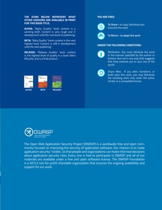 2
The Open Web Application Security Project (OWASP) is a worldwide free and open com-
munity focused on improving the security of application software. Our mission is to make
application security “visible”, so that people and organizations can make informed decisions
about application security risks. Every one is free to participate in OWASP and all of our
materials are available under a free and open software license. The OWASP Foundation
is a 501c3 not-for-profit charitable organization that ensures the ongoing availability and
support for our work.
THE ICONS BELOW REPRESENT WHAT
OTHER VERSIONS ARE AVAILABLE IN PRINT
FOR THIS BOOK TITLE.
ALPHA: “Alpha Quality” book content is a
working draft. Content is very rough and in
development until the next level of publishing.
BETA: “Beta Quality” book content is the next
highest level. Content is still in development
until the next publishing.
RELEASE: “Release Quality” book content
is the highest level of quality in a book title’s
lifecycle, and is a final product.
To Share - to copy, distribute and
transmit the work
Attribution. You must attribute the work
in the manner specified by the author or
licensor (but not in any way that suggests
that they endorse you or your use of the
work).
Share Alike. If you alter, transform, or
build upon this work, you may distribute
the resulting work only under the same,
similar or a compatible license.
To Remix - to adapt the work
YOU ARE FREE:
UNDER THE FOLLOWING CONDITIONS:
ALPHA BETA RELEASE
 