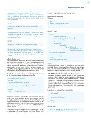 202
• Restricted frames with Internet Explorer: Starting from
Internet Explorer 6, a frame can have the “security” attribute
that, if it is set to the value “restricted”, ensures that JavaScript
code, ActiveX controls, and re-directs to other sites do not
work in the frame.
Example:
• Sandbox attribute: with HTML5 there is a new attribute called
“sandbox”. It enables a set of restrictions on content loaded
into the iframe. At this moment this attribute is only compatible
whit Chrome and Safari.
Example:
• Design mode: Paul Stone showed a security issue concerning
the “designMode” that can be turned on in the framing page (via
document.designMode), disabling JavaScript in top and sub-
frame. The design mode is currently implemented in Firefox
and IE8.
onBeforeUnload event
The onBeforeUnload event could be used to evade frame busting
code. This event is called when the frame busting code wants to
destroy the iframe by loading the URL in the whole web page and
not only in the iframe. The handler function returns a string that
is prompted to the user asking confirm if he wants to leave the
page. When this string is displayed to the user is likely to cancel
the navigation, defeating traget’s frame busting attempt.
The attacker can use this attack by registering an unload event
on the top page using the following example code:
The previous technique requires the user interaction but, the
same result, can be achieved without prompting the user. To
do this the attacker have to automatically cancel the incoming
navigation request in an onBeforeUnload event handler by re-
peatedly submitting (for example every millisecond) a navigation
request to a web page that responds with a “HTTP/1.1 204 No
Content” header.
Since with this response the browser will do nothing, the result-
ing of this operation is the flushing of the request pipeline, ren-
dering the original frame busting attempt futile.
Following an example code:
204 page:
Attacker’s page:
XSS Filter
Starting from Google Chrome 4.0 and from IE8 there were intro-
duced XSS filters to protect users from reflected XSS attacks. Nava
and Lindsay have observed that these kind of filters can be used to
deactivate frame busting code by faking it as malicious code.
• IE8 XSS filter: this filter has visibility into all requests and
responses parameters flowing through the web browser and
it compares them to a set of regular expressions in order to look
for reflected XSS attempts. When the filter identifies a possible
XSS attacks; it disable all inline scripts within the page, including
frame busting scripts (the same thing could be done with external
scripts). For this reason an attacker could induces a false positive
byinsertingthebeginningoftheframebustingscriptintoarequest
parameters.
Example: Target web page frame busting code:
Attacker code:
Web Application Penetration Testing
<iframe src=”http://target site” security=”restricted”></
iframe>
<?php
header(“HTTP/1.1 204 No Content”);
?>
if ( top != self )
{
top.location=self.location;
}
</script>
<script>
	 var prevent_bust = 0;
	 window.onbeforeunload = function() {
		prevent_bust++;
	};
	setInterval(
		function() {
			 if (prevent_bust > 0) {
				prevent_bust -= 2;
				window.top.location =
“http://attacker.site/204.php”;
			}
		}, 1);
</script>
<iframe src=”http://target site”>
<h1>www.fictitious.site</h1>
<script>
window.onbeforeunload = function()
{
return “ Do you want to leave fictitious.site?”;
}
</script>
<iframe src=”http://target site”>
<iframe src=”http://target site” sandbox></iframe>
<iframe src=”http://target site/?param=<script>if”>
 