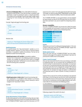 203
responses and is used to mark web pages that shouldn’t be framed.
This header can take the values DENY, SAMEORIGIN, ALLOW-FROM
origin, or non-standard ALLOWALL. Recommended value is DENY.
The “X-FRAME-OPTIONS” is a very good solution, and was adopted
by major browser, but also for this technique there are some limita-
tions that could lead in any case to exploit the clickjacking vulnera-
bility.
Browser compatibility
Since the “X-FRAME-OPTIONS” was introduced in 2009, this header
is not compatible with old browser. So every user that doesn’t have
an updated browser could be victim of clickjacking attack.
Proxies
Web proxies are known for adding and stripping headers. In the case
in which a web proxy strips the “X-FRAME-OPTIONS” header then
the site loses its framing protection.
Mobile website version
Also in this case, since the “X-FRAME-OPTIONS” has to be imple-
mented in every page of the website, the developers may have not
protected the mobile version of the website.
Create a “proof of concept”
Once we have discovered that the site we are testing is vulnerable
to clickjacking attack, we can proceed with the development of a
“proof of concept” to demonstrate the vulnerability. It is important
to note that, as mentioned previously, these attacks can be used in
conjunction with other forms of attacks (for example CSRF attacks)
and could lead to overcome anti-CSRF tokens. In this regard we can
imagine that, for example, the target site allows to authenticated
and authorized users to make a transfer of money to another ac-
count.
Suppose that to execute the transfer the developers have planned
three steps. In the first step the user fill a form with the destination
accountandtheamount.Inthesecondstep,whenevertheusersub-
mits the form, is presented a summary page asking the user confir-
mation (like the one presented in the following picture).
Following a snippet of the code for the step 2:
• Chrome 4.0 XSSAuditor filter: It has a little different behaviour
compared to IE8 XSS filter, in fact with this filter an attacker could
deactivate a “script” by passing its code in a request parameter.
Thisenablestheframingpagetospecificallytargetasinglesnippet
containing the frame busting code, leaving all the other codes
intact.
Example: Target web page frame busting code:
Attacker code:
Redefining location
For several browser the “document.location” variable is an im-
mutable attribute. However, for some version of Internet Explorer
and Safari, it is possible to redefine this attribute. This fact can be
exploited to evade frame busting code.
• Redefining location in IE7 and IE8: it is possible to redefine
“location” as it is illustrated in the following example. By defining
“location” as a variable, any code that tries to read or to navigate
byassigning“top.location”willfailduetoasecurityviolationandso
the frame busting code is suspended.
Example:
• Redefining location in Safari 4.0.4: To bust frame busting code
with “top.location” it is possible to bind “location” to a function
via defineSetter (through window), so that an attempt to read or
navigate to the “top.location” will fail.
Example:
Server side protection: X-Frame-Options
Analternativeapproachtoclientsideframebustingcodewasimple-
mentedbyMicrosoftanditconsistsofanheaderbaseddefense.This
new “X-FRAME-OPTIONS” header is sent from the server on HTTP
Web Application Penetration Testing
<script>
if ( top != self )
{
top.location=self.location;
}
</script>
//generate random anti CSRF token
$csrfToken = md5(uniqid(rand(), TRUE));
<script>
var location = “xyz”;
</script>
<iframe src=”http://target site”></iframe>
<script>
window.defineSetter(“location” , function(){});
</script>
<iframe src=”http://target site”></iframe>
<iframe src=”http://target site/?param=if(top+!%3D+-
self)+%7B+top.location%3Dself.location%3B+%7D”>
Browser
Internet Explorer 	
Firefox (Gecko)
Opera
Safari
Chrome
Lowest version
8.0 	
3.6.9 (1.9.2.9)
10.50
4.0
4.1.249.1042
 