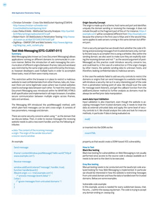 207
• Christian Schneider - Cross-Site WebSocket Hijacking (CSWSH):
http://www.christian-schneider.net/
CrossSiteWebSocketHijacking.html
• Jussi-Pekka Erkkilä - WebSocket Security Analysis: http://juerkkil
iki.fi/files/writings/websocket2012.pdf
• Robert Koch- On WebSockets in Penetration Testing: http://www
ub.tuwien.ac.at/dipl/2013/AC07815487.pdf
• DigiNinja - OWASP ZAP and Web Sockets: http://www.digininja
org/blog/zap_web_sockets.php
Test Web Messaging (OTG-CLIENT-011)
Summary
Web Messaging (also known as Cross Document Messaging) allows
applications running on different domains to communicate in a se-
cure manner. Before the introduction of web messaging the com-
municationofdifferentorigins(betweeniframes,tabsandwindows)
was restricted by the same origin policy and enforced by the brows-
er, however developers used multiple hacks in order to accomplish
these tasks, most of them were mainly insecure.
This restriction within the browser is in place to restrict a malicious
websitetoreadconfidentialdatafromotheriframes,tabs,etc,how-
ever there are some legitimate cases where two trusted websites
need to exchange data between each other. To meet this need Cross
Document Messaging was introduced within he WHATWG HTML5
draft specification and implemented in all major browsers. It enables
secure communication between multiple origins across iframes,
tabs and windows.
The Messaging API introduced the postMessage() method, with
which plain-text messages can be sent cross-origin. It consists of
two parameters, message and domain.
There are some security concerns when using ‘*’ as the domain that
we discuss below. Then, in order to receive messages the receiving
website needs to add a new event handler, and has the following at-
tributes:
• data: The content of the incoming message
• origin: The origin of the sender document
• source: source window
An example:
Web Application Penetration Testing
Origin Security Concept
Theoriginismadeupofascheme,hostnameandportandidentifies
uniquely the domain sending or receiving the message, it does not
includethepathorthefragmentpartoftheurl.Forinstance,https://
example.com/ will be considered different from http://example.com
because the schema in the first case is https and in the second http,
same applies to web servers running in the same domain but differ-
ent port.
From a security perspective we should check whether the code is fil-
teringandprocessingmessagesfromtrusteddomainsonly,normal-
ly the best way to accomplish this is using a whitelist. Also within the
sending domain, we also want to make sure they are explicitly stat-
ing the receiving domain and not ‘*’ as the second argument of post-
Message() as this practice could introduce security concerns too,
and could lead to, in the case of a redirection or if the origin changes
by other means, the website sending data to unknown hosts, and
therefore, leaking confidential data to malicious servers.
In the case the website failed to add security controls to restrict the
domains or origins that can send messages to a website most likely
will introduce a security risk so it is very interesting part of the code
from a penetration testing point of view. We should scan the code
for message event listeners, and get the callback function from the
addEventListener method to further analysis as domains must be
always be verified prior data manipulation.
event.data Input Validation
Input validation is also important, even though the website is ac-
cepting messages from trusted domains only, it needs to treat the
data as external untrusted data and apply the same level of secu-
rity controls to it. We should analyze the code and look for insecure
methods, in particular if data is being evaluated via
or inserted into the DOM via the
property as that would create a DOM-based XSS vulnerability.
How to Test
Black Box testing
Black box testing for vulnerabilities on Web Messaging is not usually
performed since access to the source code is always available as it
needs to be sent to the client to be executed.
Gray Box testing
Manual testing needs to be conducted and the JavaScript code ana-
lyzed looking for how Web Messaging is implemented. In particular
we should be interested in how the website is restricting messages
fromuntrusteddomainandhowthedataishandledevenfortrusted
domains. Below are some examples:
Vulnerable code example:
In this example, access is needed for every subdomain (www, chat,
forums, ...) within the owasp.org domain. The code is trying to accept
any domain ending on .owasp.org:
Send message:
iframe1.contentWindow.postMessage(“Hello world”,”http://
www.example.com”);
Receive message:
window.addEventListener(“message”, handler, true);
function handler(event) {
if(event.origin === ‘chat.example.com’) {
/* process message (event.data) */
} else {
/* ignore messages from untrusted domains */
}
}
eval()
innerHTML
 