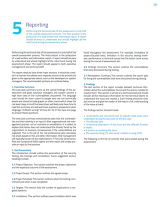 210
Performing the technical side of the assessment is only half
of the overall assessment process. The final product is the
production of a well written and informative report. A report
should be easy to understand and should highlight all the
risks found during the assessment phase.
5 Reporting
Performing the technical side of the assessment is only half of the
overall assessment process. The final product is the production
of a well written and informative report. A report should be easy
to understand and should highlight all the risks found during the
assessment phase. The report should appeal to both executive
management and technical staff.
The report needs to have three major sections. It should be creat-
ed in a manner that allows each separate section to be printed and
given to the appropriate teams, such as the developers or system
managers. The recommended sections are outlined below.
1. Executive Summary
The executive summary sums up the overall findings of the as-
sessment and gives business managers and system owners a
high level view of the vulnerabilities discovered. The language
used should be more suited to people who are not technically
aware and should include graphs or other charts which show the
risk level. Keep in mind that executives will likely only have time to
read this summary and will want two questions answered in plain
language: 1) What’s wrong? 2) How do I fix it? You have one page
to answer these questions.
The executive summary should plainly state that the vulnerabili-
ties and their severity is an input to their organizational risk man-
agement process, not an outcome or remediation. It is safest to
explain that tester does not understand the threats faced by the
organization or business consequences if the vulnerabilities are
exploited. This is the job of the risk professional who calculates
risk levels based on this and other information. Risk management
will typically be part of the organization’s IT Security Governance,
Risk and Compliance (GRC) regime and this report will simply pro-
vide an input to that process.
2. Test Parameters
The Introduction should outline the parameters of the security
testing, the findings and remediation. Some suggested section
headings include:
2.1 Project Objective: This section outlines the project objectives
and the expected outcome of the assessment.
2.2 Project Scope: This section outlines the agreed scope.
2.3 Project Schedule This section outlines when the testing com-
menced and when it was completed.
2.4 Targets: This section lists the number of applications or tar-
geted systems.
2.5 Limitations: This section outlines every limitation which was
faced throughout the assessment. For example, limitations of
project-focused tests, limitation in the security testing meth-
ods, performance or technical issues that the tester come across
during the course of assessment, etc.
2.6 Findings Summary This section outlines the vulnerabilities
that were discovered during testing.
2.7 Remediation Summary This section outlines the action plan
for fixing the vulnerabilities that were discovered during testing.
3. Findings
The last section of the report includes detailed technical infor-
mation about the vulnerabilities found and the actions needed to
resolve them. This section is aimed at a technical level and should
include all the necessary information for the technical teams to
understand the issue and resolve it. Each finding should be clear
and concise and give the reader of the report a full understanding
of the issue at hand.
The findings section should include:
• Screenshots and command lines to indicate what tasks were
undertaken during the execution of the test case
• The affected item
• A technical description of the issue and the affected function
or object
• A section on resolving the issue
• The severity rating [1], with vector notation if using CVSS
The following is the list of controls that were tested during the
assessment:
 