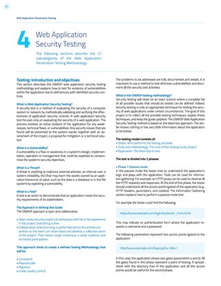 27
Testing: Introduction and objectives
This section describes the OWASP web application security testing
methodology and explains how to test for evidence of vulnerabilities
within the application due to deficiencies with identified security con-
trols.
What is Web Application Security Testing?
A security test is a method of evaluating the security of a computer
system or network by methodically validating and verifying the effec-
tiveness of application security controls. A web application security
test focuses only on evaluating the security of a web application. The
process involves an active analysis of the application for any weak-
nesses, technical flaws, or vulnerabilities. Any security issues that are
found will be presented to the system owner, together with an as-
sessment of the impact, a proposal for mitigation or a technical solu-
tion.
What is a Vulnerability?
A vulnerability is a flaw or weakness in a system’s design, implemen-
tation, operation or management that could be exploited to compro-
mise the system’s security objectives.
What is a Threat?
A threat is anything (a malicious external attacker, an internal user, a
system instability, etc) that may harm the assets owned by an appli-
cation (resources of value, such as the data in a database or in the file
system) by exploiting a vulnerability.
What is a Test?
A test is an action to demonstrate that an application meets the secu-
rity requirements of its stakeholders.
The Approach in Writing this Guide
The OWASP approach is open and collaborative:
•Open:everysecurityexpertcanparticipatewithhisorherexperience
in the project. Everything is free.
• Collaborative: brainstorming is performed before the articles are
written so the team can share ideas and develop a collective vision
of the project. That means rough consensus, a wider audience and
increased participation.
This approach tends to create a defined Testing Methodology that
will be:
• Consistent
• Reproducible
• Rigorous
• Under quality control
The problems to be addressed are fully documented and tested. It is
important to use a method to test all known vulnerabilities and docu-
ment all the security test activities.
What is the OWASP testing methodology?
Security testing will never be an exact science where a complete list
of all possible issues that should be tested can be defined. Indeed,
security testing is only an appropriate technique for testing the secu-
rity of web applications under certain circumstances. The goal of this
project is to collect all the possible testing techniques, explain these
techniques, and keep the guide updated. The OWASP Web Application
Security Testing method is based on the black box approach. The tes-
ter knows nothing or has very little information about the application
to be tested.
The testing model consists of:
• Tester: Who performs the testing activities
• Tools and methodology: The core of this Testing Guide project
• Application: The black box to test
The test is divided into 2 phases:
• Phase 1 Passive mode:
In the passive mode the tester tries to understand the application’s
logic and plays with the application. Tools can be used for informa-
tion gathering. For example, an HTTP proxy can be used to observe all
the HTTP requests and responses. At the end of this phase, the tester
should understand all the access points (gates) of the application (e.g.,
HTTP headers, parameters, and cookies). The Information Gathering
section explains how to perform a passive mode test.
For example the tester could find the following:
This may indicate an authentication form where the application re-
quests a username and a password.
The following parameters represent two access points (gates) to the
application:
In this case, the application shows two gates (parameters a and b). All
the gates found in this phase represent a point of testing. A spread-
sheet with the directory tree of the application and all the access
points would be useful for the second phase.
Web Application Penetration Testing
The following sections describe the 12
subcategories of the Web Application
Penetration Testing Methodology:
4 Web Application
Security Testing
https://www.example.com/login/Authentic_Form.html
http://www.example.com/Appx.jsp?a=1&b=1
 