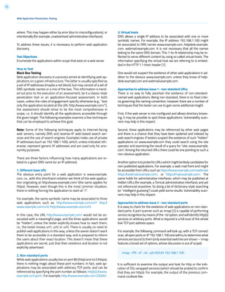 35
where. This may happen either by error (due to misconfigurations), or
intentionally (for example, unadvertised administrative interfaces).
To address these issues, it is necessary to perform web application
discovery.
Test Objectives
Enumerate the applications within scope that exist on a web server
How to Test
Black Box Testing
Web application discovery is a process aimed at identifying web ap-
plications on a given infrastructure. The latter is usually specified as
a set of IP addresses (maybe a net block), but may consist of a set of
DNS symbolic names or a mix of the two. This information is hand-
ed out prior to the execution of an assessment, be it a classic-style
penetration test or an application-focused assessment. In both
cases, unless the rules of engagement specify otherwise (e.g., “test
only the application located at the URL http://www.example.com/”),
the assessment should strive to be the most comprehensive in
scope, i.e. it should identify all the applications accessible through
the given target. The following examples examine a few techniques
that can be employed to achieve this goal.
Note: Some of the following techniques apply to Internet-facing
web servers, namely DNS and reverse-IP web-based search ser-
vices and the use of search engines. Examples make use of private
IP addresses (such as 192.168.1.100), which, unless indicated oth-
erwise, represent generic IP addresses and are used only for ano-
nymity purposes.
There are three factors influencing how many applications are re-
lated to a given DNS name (or an IP address):
1. Different base URL
The obvious entry point for a web application is www.example.
com, i.e., with this shorthand notation we think of the web applica-
tion originating at http://www.example.com/ (the same applies for
https). However, even though this is the most common situation,
there is nothing forcing the application to start at “/”.
For example, the same symbolic name may be associated to three
web applications such as: http://www.example.com/url1 http://
www.example.com/url2 http://www.example.com/url3
In this case, the URL http://www.example.com/ would not be as-
sociated with a meaningful page, and the three applications would
be “hidden”, unless the tester explicitly knows how to reach them,
i.e., the tester knows url1, url2 or url3. There is usually no need to
publish web applications in this way, unless the owner doesn’t want
them to be accessible in a standard way, and is prepared to inform
the users about their exact location. This doesn’t mean that these
applications are secret, just that their existence and location is not
explicitly advertised.
2. Non-standard ports
While web applications usually live on port 80 (http) and 443 (https),
there is nothing magic about these port numbers. In fact, web ap-
plications may be associated with arbitrary TCP ports, and can be
referenced by specifying the port number as follows: http[s]://www.
example.com:port/.Forexample,http://www.example.com:20000/.
nmap –PN –sT –sV –p0-65535 192.168.1.100
Web Application Penetration Testing
3. Virtual hosts
DNS allows a single IP address to be associated with one or more
symbolic names. For example, the IP address 192.168.1.100 might
be associated to DNS names www.example.com, helpdesk.example.
com, webmail.example.com. It is not necessary that all the names
belong to the same DNS domain. This 1-to-N relationship may be re-
flected to serve different content by using so called virtual hosts. The
information specifying the virtual host we are referring to is embed-
ded in the HTTP 1.1 Host: header [1].
One would not suspect the existence of other web applications in ad-
dition to the obvious www.example.com, unless they know of help-
desk.example.com and webmail.example.com.
Approaches to address issue 1 - non-standard URLs
There is no way to fully ascertain the existence of non-standard-
named web applications. Being non-standard, there is no fixed crite-
ria governing the naming convention, however there are a number of
techniques that the tester can use to gain some additional insight.
First, if the web server is mis-configured and allows directory brows-
ing, it may be possible to spot these applications. Vulnerability scan-
ners may help in this respect.
Second, these applications may be referenced by other web pages
and there is a chance that they have been spidered and indexed by
web search engines. If testers suspect the existence of such “hidden”
applications on www.example.com they could search using the site
operator and examining the result of a query for “site: www.example.
com”. Among the returned URLs there could be one pointing to such a
non-obvious application.
AnotheroptionistoprobeforURLswhichmightbelikelycandidatesfor
non-published applications. For example, a web mail front end might
be accessible from URLs such as https://www.example.com/webmail,
https://webmail.example.com/, or https://mail.example.com/. The
same holds for administrative interfaces, which may be published at
hidden URLs (for example, a Tomcat administrative interface), and yet
not referenced anywhere. So doing a bit of dictionary-style searching
(or “intelligent guessing”) could yield some results. Vulnerability scan-
ners may help in this respect.
Approaches to address issue 2 - non-standard ports
It is easy to check for the existence of web applications on non-stan-
dard ports. A port scanner such as nmap [2] is capable of performing
servicerecognitionbymeansofthe-sVoption,andwillidentifyhttp[s]
services on arbitrary ports. What is required is a full scan of the whole
64k TCP port address space.
For example, the following command will look up, with a TCP connect
scan,allopenportsonIP192.168.1.100andwilltrytodeterminewhat
servicesareboundtothem(onlyessentialswitchesareshown–nmap
features a broad set of options, whose discussion is out of scope):
It is sufficient to examine the output and look for http or the indi-
cation of SSL-wrapped services (which should be probed to confirm
that they are https). For example, the output of the previous com-
mand coullook like:
 