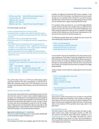 36
transfers are largely not honored by DNS servers. However, it may
be worth a try. First of all, testers must determine the name servers
serving x.y.z.t. If a symbolic name is known for x.y.z.t (let it be www.
example.com), its name servers can be determined by means of tools
such as nslookup, host, or dig, by requesting DNS NS records.
If no symbolic names are known for x.y.z.t, but the target definition
contains at least a symbolic name, testers may try to apply the same
process and query the name server of that name (hoping that x.y.z.t
will be served as well by that name server). For example, if the target
consists of the IP address x.y.z.t and the name mail.example.com, de-
termine the name servers for domain example.com.
The following example shows how to identify the name servers for
www.owasp.org by using the host command:
A zone transfer may now be requested to the name servers for do-
main example.com. If the tester is lucky, they will get back a list of the
DNS entries for this domain. This will include the obvious www.exam-
ple.com and the not-so-obvious helpdesk.example.com and webmail.
example.com (and possibly others). Check all names returned by the
zone transfer and consider all of those which are related to the target
being evaluated.
Trying to request a zone transfer for owasp.org from one of its name
servers:
DNS inverse queries
This process is similar to the previous one, but relies on inverse (PTR)
DNS records. Rather than requesting a zone transfer, try setting the
record type to PTR and issue a query on the given IP address. If the
testersarelucky,theymaygetbackaDNSnameentry.Thistechnique
relies on the existence of IP-to-symbolic name maps, which is not
guaranteed.
Web-based DNS searches
This kind of search is akin to DNS zone transfer, but relies on web-
based services that enable name-based searches on DNS. One
such service is the Netcraft Search DNS service, available at http://
searchdns.netcraft.com/?host. The tester may query for a list of
names belonging to your domain of choice, such as example.com.
Then they will check whether the names they obtained are pertinent
to the target they are examining.
From this example, one see that:
• There is an Apache http server running on port 80.
• It looks like there is an https server on port 443 (but this needs to
be confirmed, for example, by visiting https://192.168.1.100 with a
browser).
• On port 901 there is a Samba SWAT web interface.
•Theserviceonport1241isnothttps,butistheSSL-wrappedNessus
daemon.
• Port 3690 features an unspecified service (nmap gives back its
fingerprint - here omitted for clarity - together with instructions
to submit it for incorporation in the nmap fingerprint database,
provided you know which service it represents).
• Another unspecified service on port 8000; this might possibly be
http, since it is not uncommon to find http servers on this port. Let’s
examine this issue:
This confirms that in fact it is an HTTP server. Alternatively, testers
could have visited the URL with a web browser; or used the GET or
HEAD Perl commands, which mimic HTTP interactions such as the
one given above (however HEAD requests may not be honored by all
servers).
• Apache Tomcat running on port 8080.
The same task may be performed by vulnerability scanners, but first
check that the scanner of choice is able to identify http[s] services
running on non-standard ports. For example, Nessus [3] is capable of
identifying them on arbitrary ports (provided it is instructed to scan all
the ports), and will provide, with respect to nmap, a number of tests
on known web server vulnerabilities, as well as on the SSL configu-
ration of https services. As hinted before, Nessus is also able to spot
popular applications or web interfaces which could otherwise go un-
noticed (for example, a Tomcat administrative interface).
Approaches to address issue 3 - virtual hosts
There are a number of techniques which may be used to identify DNS
names associated to a given IP address x.y.z.t.
DNS zone transfers
This technique has limited use nowadays, given the fact that zone
$ host -t ns www.owasp.org
www.owasp.org is an alias for owasp.org.
owasp.org name server ns1.secure.net.
owasp.org name server ns2.secure.net.
$ host -l www.owasp.org ns1.secure.net
Using domain server:
Name: ns1.secure.net
Address: 192.220.124.10#53
Aliases:
Host www.owasp.org not found: 5(REFUSED)
; Transfer failed.
Interesting ports on 192.168.1.100:
(The 65527 ports scanned but not shown below are in state:
closed)
PORT STATE SERVICE VERSION
22/tcp open ssh OpenSSH 3.5p1 (protocol 1.99)
80/tcp open http Apache httpd 2.0.40 ((Red Hat Linux))
443/tcp open ssl OpenSSL
901/tcp open http Samba SWAT administration server
1241/tcp open ssl Nessus security scanner
3690/tcp open unknown
8000/tcp open http-alt?
8080/tcp open http Apache Tomcat/Coyote JSP engine 1.1
Web Application Penetration Testing
 