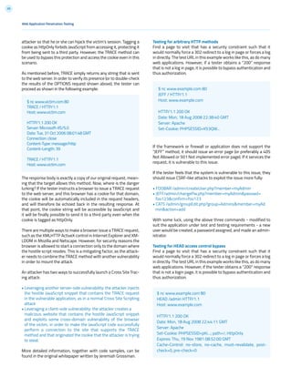 59
attacker so that he or she can hijack the victim’s session. Tagging a
cookie as httpOnly forbids JavaScript from accessing it, protecting it
from being sent to a third party. However, the TRACE method can
be used to bypass this protection and access the cookie even in this
scenario.
As mentioned before, TRACE simply returns any string that is sent
to the web server. In order to verify its presence (or to double-check
the results of the OPTIONS request shown above), the tester can
proceed as shown in the following example:
The response body is exactly a copy of our original request, mean-
ing that the target allows this method. Now, where is the danger
lurking? If the tester instructs a browser to issue a TRACE request
to the web server, and this browser has a cookie for that domain,
the cookie will be automatically included in the request headers,
and will therefore be echoed back in the resulting response. At
that point, the cookie string will be accessible by JavaScript and
it will be finally possible to send it to a third party even when the
cookie is tagged as httpOnly.
There are multiple ways to make a browser issue a TRACE request,
such as the XMLHTTP ActiveX control in Internet Explorer and XM-
LDOM in Mozilla and Netscape. However, for security reasons the
browser is allowed to start a connection only to the domain where
the hostile script resides. This is a mitigating factor, as the attack-
er needs to combine the TRACE method with another vulnerability
in order to mount the attack.
An attacker has two ways to successfully launch a Cross Site Trac-
ing attack:
• Leveraging another server-side vulnerability: the attacker injects
the hostile JavaScript snippet that contains the TRACE request
in the vulnerable application, as in a normal Cross Site Scripting
attack
• Leveraging a client-side vulnerability: the attacker creates a
malicious website that contains the hostile JavaScript snippet
and exploits some cross-domain vulnerability of the browser
of the victim, in order to make the JavaScript code successfully
perform a connection to the site that supports the TRACE
method and that originated the cookie that the attacker is trying
to steal.
More detailed information, together with code samples, can be
found in the original whitepaper written by Jeremiah Grossman.
$ nc www.victim.com 80
TRACE / HTTP/1.1
Host: www.victim.com
HTTP/1.1 200 OK
Server: Microsoft-IIS/5.0
Date: Tue, 31 Oct 2006 08:01:48 GMT
Connection: close
Content-Type: message/http
Content-Length: 39
TRACE / HTTP/1.1
Host: www.victim.com
$ nc www.example.com 80
HEAD /admin HTTP/1.1
Host: www.example.com
HTTP/1.1 200 OK
Date: Mon, 18 Aug 2008 22:44:11 GMT
Server: Apache
Set-Cookie: PHPSESSID=pKi...; path=/; HttpOnly
Expires: Thu, 19 Nov 1981 08:52:00 GMT
Cache-Control: no-store, no-cache, must-revalidate, post-
check=0, pre-check=0
Web Application Penetration Testing
Testing for arbitrary HTTP methods
Find a page to visit that has a security constraint such that it
would normally force a 302 redirect to a log in page or forces a log
in directly. The test URL in this example works like this, as do many
web applications. However, if a tester obtains a “200” response
that is not a log in page, it is possible to bypass authentication and
thus authorization.
If the framework or firewall or application does not support the
“JEFF” method, it should issue an error page (or preferably a 405
Not Allowed or 501 Not implemented error page). If it services the
request, it is vulnerable to this issue.
If the tester feels that the system is vulnerable to this issue, they
should issue CSRF-like attacks to exploit the issue more fully:
• FOOBAR /admin/createUser.php?member=myAdmin
• JEFF/admin/changePw.php?member=myAdmin&passwd=
foo123&confirm=foo123
• CATS /admin/groupEdit.php?group=Admins&member=myAd
min&action=add
With some luck, using the above three commands - modified to
suit the application under test and testing requirements - a new
user would be created, a password assigned, and made an admin-
istrator.
Testing for HEAD access control bypass
Find a page to visit that has a security constraint such that it
would normally force a 302 redirect to a log in page or forces a log
in directly. The test URL in this example works like this, as do many
web applications. However, if the tester obtains a “200” response
that is not a login page, it is possible to bypass authentication and
thus authorization.
$ nc www.example.com 80
JEFF / HTTP/1.1
Host: www.example.com
HTTP/1.1 200 OK
Date: Mon, 18 Aug 2008 22:38:40 GMT
Server: Apache
Set-Cookie: PHPSESSID=K53QW...
 