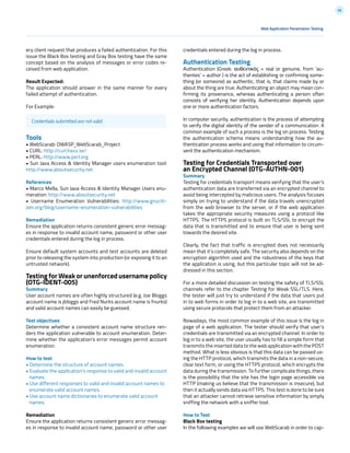 66
ery client request that produces a failed authentication. For this
issue the Black Box testing and Gray Box testing have the same
concept based on the analysis of messages or error codes re-
ceived from web application.
Result Expected:
The application should answer in the same manner for every
failed attempt of authentication.
For Example:
Tools
• WebScarab: OWASP_WebScarab_Project
• CURL: http://curl.haxx.se/
• PERL: http://www.perl.org
• Sun Java Access & Identity Manager users enumeration tool:
http://www.aboutsecurity.net
References
• Marco Mella, Sun Java Access & Identity Manager Users enu-
meration: http://www.aboutsecurity.net
• Username Enumeration Vulnerabilities: http://www.gnuciti-
zen.org/blog/username-enumeration-vulnerabilities
Remediation
Ensure the application returns consistent generic error messag-
es in response to invalid account name, password or other user
credentials entered during the log in process.
Ensure default system accounts and test accounts are deleted
prior to releasing the system into production (or exposing it to an
untrusted network).
Testing for Weak or unenforced username policy
(OTG-IDENT-005)
Summary
User account names are often highly structured (e.g. Joe Bloggs
account name is jbloggs and Fred Nurks account name is fnurks)
and valid account names can easily be guessed.
Test objectives
Determine whether a consistent account name structure ren-
ders the application vulnerable to account enumeration. Deter-
mine whether the application’s error messages permit account
enumeration.
How to test
• Determine the structure of account names.
• Evaluate the application’s response to valid and invalid account
names.
• Use different responses to valid and invalid account names to
enumerate valid account names.
• Use account name dictionaries to enumerate valid account
names.
Remediation
Ensure the application returns consistent generic error messag-
es in response to invalid account name, password or other user
Credentials submitted are not valid
Web Application Penetration Testing
credentials entered during the log in process.
Authentication Testing
Authentication (Greek: αυθεντικός = real or genuine, from ‘au-
thentes’ = author ) is the act of establishing or confirming some-
thing (or someone) as authentic, that is, that claims made by or
about the thing are true. Authenticating an object may mean con-
firming its provenance, whereas authenticating a person often
consists of verifying her identity. Authentication depends upon
one or more authentication factors.
In computer security, authentication is the process of attempting
to verify the digital identity of the sender of a communication. A
common example of such a process is the log on process. Testing
the authentication schema means understanding how the au-
thentication process works and using that information to circum-
vent the authentication mechanism.
Testing for Credentials Transported over
an Encrypted Channel (OTG-AUTHN-001)
Summary
Testing for credentials transport means verifying that the user’s
authentication data are transferred via an encrypted channel to
avoid being intercepted by malicious users. The analysis focuses
simply on trying to understand if the data travels unencrypted
from the web browser to the server, or if the web application
takes the appropriate security measures using a protocol like
HTTPS. The HTTPS protocol is built on TLS/SSL to encrypt the
data that is transmitted and to ensure that user is being sent
towards the desired site.
Clearly, the fact that traffic is encrypted does not necessarily
mean that it’s completely safe. The security also depends on the
encryption algorithm used and the robustness of the keys that
the application is using, but this particular topic will not be ad-
dressed in this section.
For a more detailed discussion on testing the safety of TLS/SSL
channels refer to the chapter Testing for Weak SSL/TLS. Here,
the tester will just try to understand if the data that users put
in to web forms in order to log in to a web site, are transmitted
using secure protocols that protect them from an attacker.
Nowadays, the most common example of this issue is the log in
page of a web application. The tester should verify that user’s
credentials are transmitted via an encrypted channel. In order to
log in to a web site, the user usually has to fill a simple form that
transmits the inserted data to the web application with the POST
method. What is less obvious is that this data can be passed us-
ing the HTTP protocol, which transmits the data in a non-secure,
clear text form, or using the HTTPS protocol, which encrypts the
data during the transmission. To further complicate things, there
is the possibility that the site has the login page accessible via
HTTP (making us believe that the transmission is insecure), but
then it actually sends data via HTTPS. This test is done to be sure
that an attacker cannot retrieve sensitive information by simply
sniffing the network with a sniffer tool.
How to Test
Black Box testing
In the following examples we will use WebScarab in order to cap-
 