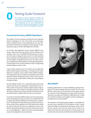 5
The problem of insecure software is perhaps the
most important technical challenge of our time. The
dramatic rise of web applications enabling business,
social networking etc has only compounded the
requirementstoestablisharobustapproachtowriting
and securing our Internet, Web Applications and Data.
0 Testing Guide Foreword
Testing Guide Foreword - By Eoin Keary
Foreword by Eoin Keary, OWASP Global Board
The problem of insecure software is perhaps the most important
technical challenge of our time. The dramatic rise of web appli-
cations enabling business, social networking etc has only com-
pounded the requirements to establish a robust approach to writ-
ing and securing our Internet, Web Applications and Data.
At The Open Web Application Security Project (OWASP), we’re
trying to make the world a place where insecure software is the
anomaly, not the norm. The OWASP Testing Guide has an import-
ant role to play in solving this serious issue. It is vitally important
that our approach to testing software for security issues is based
on the principles of engineering and science. We need a consis-
tent, repeatable and defined approach to testing web applications.
A world without some minimal standards in terms of engineering
and technology is a world in chaos.
It goes without saying that you can’t build a secure application
without performing security testing on it. Testing is part of a wider
approach to building a secure system. Many software develop-
ment organizations do not include security testing as part of their
standard software development process. What is even worse is
that many security vendors deliver testing with varying degrees
of quality and rigor.
Security testing, by itself, isn’t a particularly good stand alone
measure of how secure an application is, because there are an in-
finite number of ways that an attacker might be able to make an
application break, and it simply isn’t possible to test them all. We
can’t hack ourselves secure and we only have a limited time to test
and defend where an attacker does not have such constraints.
In conjunction with other OWASP projects such as the Code review
Guide, the Development Guide and tools such as OWASP ZAP, this
is a great start towards building and maintaining secure applica-
tions. The Development Guide will show your project how to archi-
tect and build a secure application, the Code Review Guide will tell
you how to verify the security of your application’s source code,
and this Testing Guide will show you how to verify the security of
your running application. I highly recommend using these guides
as part of your application security initiatives.
Why OWASP?
Creating a guide like this is a huge undertaking, requiring the ex-
pertise of hundreds of people around the world. There are many
different ways to test for security flaws and this guide captures
the consensus of the leading experts on how to perform this test-
ing quickly, accurately, and efficiently. OWASP gives like minded
security folks the ability to work together and form a leading prac-
tice approach to a security problem.
The importance of having this guide available in a completely free
and open way is important for the foundations mission. It gives
anyone the ability to understand the techniques used to test for
common security issues. Security should not be a black art or
closed secret that only a few can practice. It should be open to all
and not exclusive to security practitioners but also QA, Developers
 