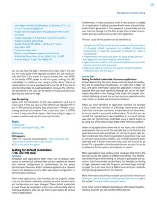 68
You can see that the data is transferred in clear text in the URL
and not in the body of the request as before. But we must con-
sider that SSL/TLS is a level 5 protocol, a lower level than HTTP,
so the whole HTTP packet is still encrypted making the URL
unreadable to a malicious user using a sniffer. Nevertheless as
stated before, it is not a good practice to use the GET method to
send sensitive data to a web application, because the informa-
tion contained in the URL can be stored in many locations such
as proxy and web server logs.
Gray Box testing
Speak with the developers of the web application and try to
understand if they are aware of the differences between HTTP
and HTTPS protocols and why they should use HTTPS for trans-
mitting sensitive information. Then, check with them if HTTPS
is used in every sensitive request, like those in log in pages, to
prevent unauthorized users to intercept the data.
Tools
• WebScarab
• OWASP Zed Attack Proxy (ZAP)
References
Whitepapers
• HTTP/1.1: Security Considerations - http://www.w3.org/
Protocols/rfc2616/rfc2616-sec15.html
• SSL is not about encryption
Testing for default credentials
(OTG-AUTHN-002)
Summary
Nowadays web applications often make use of popular open
source or commercial software that can be installed on servers
with minimal configuration or customization by the server
administrator. Moreover, a lot of hardware appliances (i.e. network
routers and database servers) offer web-based configuration or
administrative interfaces.
Often these applications, once installed, are not properly config-
ured and the default credentials provided for initial authentication
and configuration are never changed. These default credentials
are well known by penetration testers and, unfortunately, also by
malicious attackers, who can use them to gain access to various
types of applications.
Furthermore, in many situations, when a new account is created
on an application, a default password (with some standard char-
acteristics) is generated. If this password is predictable and the
user does not change it on the first access, this can lead to an at-
tacker gaining unauthorized access to the application.
The root cause of this problem can be identified as:
• Inexperienced IT personnel, who are unaware of the importance
of changing default passwords on installed infrastructure
components, or leave the password as default for “ease of
maintenance”.
• Programmers who leave back doors to easily access and test
their application and later forget to remove them.
• Applications with built-in non-removable default accounts with
a preset username and password.
• Applications that do not force the user to change the default
credentials after the first log in.
How to Test
Testing for default credentials of common applications
In black box testing the tester knows nothing about the applica-
tion and its underlying infrastructure. In reality this is often not
true, and some information about the application is known. We
suppose that you have identified, through the use of the tech-
niques described in this Testing Guide under the chapter Infor-
mation Gathering, at least one or more common applications that
may contain accessible administrative interfaces.
When you have identified an application interface, for example
a Cisco router web interface or a Weblogic administrator portal,
check that the known usernames and passwords for these devic-
es do not result in successful authentication. To do this you can
consult the manufacturer’s documentation or, in a much simpler
way, you can find common credentials using a search engine or
by using one of the sites or tools listed in the Reference section.
When facing applications where we do not have a list of default
and common user accounts (for example due to the fact that the
application is not wide spread) we can attempt to guess valid de-
fault credentials. Note that the application being tested may have
an account lockout policy enabled, and multiple password guess
attempts with a known username may cause the account to be
locked. If it is possible to lock the administrator account, it may be
troublesome for the system administrator to reset it.
Many applications have verbose error messages that inform the
site users as to the validity of entered usernames. This informa-
tion will be helpful when testing for default or guessable user ac-
counts. Such functionality can be found, for example, on the log
in page, password reset and forgotten password page, and sign
up page. Once you have found a default username you could also
start guessing passwords for this account.
More information about this procedure can be found in the section
Testing for User Enumeration and Guessable User Account and in
the section Testing for Weak password policy.
Since these types of default credentials are often bound to admin-
istrative accounts you can proceed in this manner:
Web Application Penetration Testing
User-Agent: Mozilla/5.0 (Windows; U; Windows NT 5.1; it;
rv:1.8.1.14) Gecko/20080404
Accept: text/xml,application/xml,application/xhtml+xml,-
text/html
Accept-Language: it-it,it;q=0.8,en-us;q=0.5,en;q=0.3
Accept-Encoding: gzip,deflate
Accept-Charset: ISO-8859-1,utf-8;q=0.7,*;q=0.7
Keep-Alive: 300
Connection: keep-alive
Referer: https://www.example.com/form.html
If-Modified-Since: Mon, 30 Jun 2008 07:55:11 GMT
If-None-Match: “43a01-5b-4868915f”
 