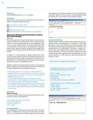 71
References
See the OWASP article on Brute Force Attacks.
Remediation
Apply account unlock mechanisms depending on the risk level. In
order from lowest to highest assurance:
[1] Time-based lockout and unlock.
[2] Self-service unlock (sends unlock email to registered email ad-
dress).
[3] Manual administrator unlock.
[4] Manual administrator unlock with positive user identification.
Testing for Bypassing Authentication Schema
(OTG-AUTHN-004)
Summary
While most applications require authentication to gain access to
private information or to execute tasks, not every authentication
method is able to provide adequate security. Negligence, igno-
rance, or simple understatement of security threats often result
in authentication schemes that can be bypassed by simply skip-
ping the log in page and directly calling an internal page that is
supposed to be accessed only after authentication has been per-
formed.
In addition, it is often possible to bypass authentication mea-
sures by tampering with requests and tricking the application into
thinking that the user is already authenticated. This can be accom-
plished either by modifying the given URL parameter, by manipu-
lating the form, or by counterfeiting sessions.
Problems related to the authentication schema can be found at
different stages of the software development life cycle (SDLC), like
the design, development, and deployment phases:
• In the design phase errors can include a wrong definition of
application sections to be protected, the choice of not applying
strong encryption protocols for securing the transmission of
credentials, and many more.
• In the development phase errors can include the incorrect
implementation of input validation functionality or not following
the security best practices for the specific language.
• In the application deployment phase, there may be issues during
the application setup (installation and configuration activities)
due to a lack in required technical skills or due to the lack of good
documentation.
How to Test
Black Box testing
There are several methods of bypassing the authentication sche-
ma that is used by a web application:
• Direct page request (forced browsing)
• Parameter modification
• Session ID prediction
• SQL injection
Direct page request
If a web application implements access control only on the log in
page, the authentication schema could be bypassed. For exam-
ple, if a user directly requests a different page via forced browsing,
that page may not check the credentials of the user before grant-
ing access. Attempt to directly access a protected page through
the address bar in your browser to test using this method.
Parameter Modification
Another problem related to authentication design is when the ap-
plication verifies a successful log in on the basis of a fixed value
parameters. A user could modify these parameters to gain access
to the protected areas without providing valid credentials. In the
example below, the “authenticated” parameter is changed to a
value of “yes”, which allows the user to gain access. In this exam-
ple, the parameter is in the URL, but a proxy could also be used to
modify the parameter, especially when the parameters are sent
as form elements in a POST request or when the parameters are
stored in a cookie.
http://www.site.com/page.asp?authenticated=no
raven@blackbox /home $nc www.site.com 80
GET /page.asp?authenticated=yes HTTP/1.0
HTTP/1.1 200 OK
Date: Sat, 11 Nov 2006 10:22:44 GMT
Server: Apache
Connection: close
Content-Type: text/html; charset=iso-8859-1
<!DOCTYPE HTML PUBLIC “-//IETF//DTD HTML 2.0//EN”>
<HTML><HEAD>
</HEAD><BODY>
<H1>You Are Authenticated</H1>
</BODY></HTML>
Web Application Penetration Testing
 