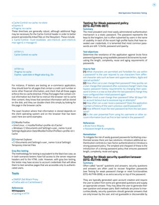 74
Testing for Weak password policy
(OTG-AUTHN-007)
Summary
The most prevalent and most easily administered authentication
mechanism is a static password. The password represents the
keys to the kingdom, but is often subverted by users in the name
of usability. In each of the recent high profile hacks that have re-
vealed user credentials, it is lamented that most common pass-
words are still: 123456, password and qwerty.
Test objectives
Determine the resistance of the application against brute force
password guessing using available password dictionaries by eval-
uating the length, complexity, reuse and aging requirements of
passwords.
How to Test
[1] What characters are permitted and forbidden for use within
a password? Is the user required to use characters from differ-
ent character sets such as lower and uppercase letters, digits and
special symbols?
[2] How often can a user change their password? How quickly can
a user change their password after a previous change? Users may
bypass password history requirements by changing their pass-
word 5 times in a row so that after the last password change they
have configured their initial password again.
[3] When must a user change their password? After 90 days? Af-
ter account lockout due to excessive log on attempts?
[4] How often can a user reuse a password? Does the application
maintain a history of the user’s previous used 8 passwords?
[5] How different must the next password be from the last pass-
word?
[6] Is the user prevented from using his username or other ac-
count information (such as first or last name) in the password?
References
• Brute Force Attacks
• Password length & complexity
Remediation
To mitigate the risk of easily guessed passwords facilitating unau-
thorized access there are two solutions: introduce additional au-
thentication controls (i.e. two-factor authentication) or introduce a
strong password policy. The simplest and cheapest of these is the
introduction of a strong password policy that ensures password
length, complexity, reuse and aging.
Testing for Weak security question/answer
(OTG-AUTHN-008)
Summary
Often called “secret” questions and answers, security questions
and answers are often used to recover forgotten passwords
(see Testing for weak password change or reset functionalities
(OTG-AUTHN-009)), or as extra security on top of the password.
They are typically generated upon account creation and require
the user to select from some pre-generated questions and supply
an appropriate answer. They may allow the user to generate their
own question and answer pairs. Both methods are prone to inse-
curities.Ideally, security questions should generate answers that
are only known by the user, and not guessable or discoverable by
• Cache-Control: no-cache, no-store
• Expires: 0
• Pragma: no-cache
These directives are generally robust, although additional flags
may be necessary for the Cache-Control header in order to better
prevent persistently linked files on the filesystem. These include:
• Cache-Control: must-revalidate, pre-check=0, post-check=0,
max-age=0, s-maxage=0
For instance, if testers are testing an e-commerce application,
they should look for all pages that contain a credit card number or
some other financial information, and check that all those pages
enforce the no-cache directive. If they find pages that contain crit-
ical information but that fail to instruct the browser not to cache
their content, they know that sensitive information will be stored
on the disk, and they can double-check this simply by looking for
the page in the browser cache.
The exact location where that information is stored depends on
the client operating system and on the browser that has been
used. Here are some examples:
[1] Mozilla Firefox:
• Unix/Linux: ~/.mozilla/firefox/<profile-id>/Cache/
• Windows: C:Documents and Settings<user_name>Local
SettingsApplication DataMozillaFirefoxProfiles<profile-id>
Cache
[2] Internet Explorer:
• C:Documents and Settings<user_name>Local Settings
Temporary Internet Files
Gray Box testing
The methodology for testing is equivalent to the black box case, as
in both scenarios testers have full access to the server response
headers and to the HTML code. However, with gray box testing,
the tester may have access to account credentials that will allow
them to test sensitive pages that are accessible only to authenti-
cated users.
Tools
• OWASP Zed Attack Proxy
• Firefox add-on CacheViewer2
References
Whitepapers
• Caching in HTTP
HTTP/1.1:
Cache-Control: no-cache
HTTP/1.0:
Pragma: no-cache
Expires: <past date or illegal value (e.g., 0)>
Web Application Penetration Testing
 