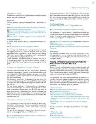 76
password of an account.
[2] Determine the resistance of the passwords reset functionality
against guessing or bypassing.
How to Test
For both password change and password reset it is important to
check:
[1] if users, other than administrators, can change or reset pass-
words for accounts other than their own.
[2] if users can manipulate or subvert the password change or re-
set process to change or reset the password of another user or
administrator.
[3] if the password change or reset process is vulnerable to CSRF.
Test Password Reset
In addition to the previous checks it is important to verify the fol-
lowing:
• What information is required to reset the password?
The first step is to check whether secret questions are required.
Sending the password (or a password reset link) to the user email
address without first asking for a secret question means relying
100% on the security of that email address, which is not suitable if
the application needs a high level of security.
On the other hand, if secret questions are used, the next step is
to assess their strength. This specific test is discussed in detail in
the Testing for Weak security question/answer paragraph of this
guide.
• How are reset passwords communicated to the user?
The most insecure scenario here is if the password reset tool
shows you the password; this gives the attacker the ability to log
into the account, and unless the application provides information
about the last log in the victim would not know that their account
has been compromised.
A less insecure scenario is if the password reset tool forces the
user to immediately change their password. While not as stealthy
as the first case, it allows the attacker to gain access and locks the
real user out.
The best security is achieved if the password reset is done via an
email to the address the user initially registered with, or some
other email address; this forces the attacker to not only guess at
which email account the password reset was sent to (unless the
application show this information) but also to compromise that
email account in order to obtain the temporary password or the
password reset link.
• Are reset passwords generated randomly?
The most insecure scenario here is if the application sends or vi-
sualizes the old password in clear text because this means that
passwords are not stored in a hashed form, which is a security
issue in itself.
The best security is achieved if passwords are randomly generat-
ed with a secure algorithm that cannot be derived.
• Is the reset password functionality requesting confirmation be-
fore changing the password?
To limit denial-of-service attacks the application should email a
link to the user with a random token, and only if the user visits the
link then the reset procedure is completed. This ensures that the
current password will still be valid until the reset has been con-
firmed.
Test Password Change
In addition to the previous test it is important to verify:
• Is the old password requested to complete the change?
The most insecure scenario here is if the application permits the
change of the password without requesting the current password.
Indeed if an attacker is able to take control of a valid session they
could easily change the victim’s password.
See also Testing for Weak password policy paragraph of this guide.
References
• OWASP Forgot Password Cheat Sheet
• OWASP Periodic Table of Vulnerabilities - Insufficient Password
Recovery
Remediation
The password change or reset function is a sensitive function
and requires some form of protection, such as requiring users to
re-authenticate or presenting the user with confirmation screens
during the process.
Testing for Weaker authentication in alterna-
tive channel (OTG-AUTHN-010)
Summary
Even if the primary authentication mechanisms do not include any
vulnerabilities, it may be that vulnerabilities exist in alternative le-
gitimate authentication user channels for the same user accounts.
Tests should be undertaken to identify alternative channels and,
subject to test scoping, identify vulnerabilities.
The alternative user interaction channels could be utilized to cir-
cumvent the primary channel, or expose information that can then
be used to assist an attack against the primary channel. Some of
these channels may themselves be separate web applications us-
ing different host names or paths. For example:
• Standard website
• Mobile, or specific device, optimized website
• Accessibility optimized website
• Alternative country and language websites
• Parallel websites that utilize the same user accounts
(e.g. another website offering different functionally of the same
organization, a partner website with which user accounts are
shared)
• Development, test, UAT and staging versions of the standard
website
But they could also be other types of application or business pro-
cesses:
• Mobile device app
• Desktop application
• Call center operators
• Interactive voice response or phone tree systems
Web Application Penetration Testing
 