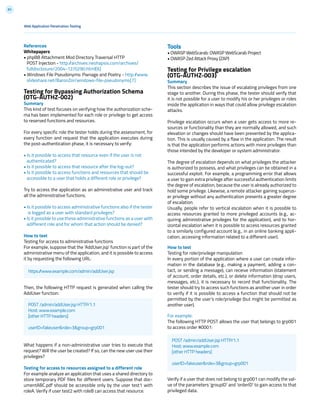 83
Tools
• OWASP WebScarab: OWASP WebScarab Project
• OWASP Zed Attack Proxy (ZAP)
Testing for Privilege escalation
(OTG-AUTHZ-003)
Summary
This section describes the issue of escalating privileges from one
stage to another. During this phase, the tester should verify that
it is not possible for a user to modify his or her privileges or roles
inside the application in ways that could allow privilege escalation
attacks.
Privilege escalation occurs when a user gets access to more re-
sources or functionality than they are normally allowed, and such
elevation or changes should have been prevented by the applica-
tion. This is usually caused by a flaw in the application. The result
is that the application performs actions with more privileges than
those intended by the developer or system administrator.
The degree of escalation depends on what privileges the attacker
is authorized to possess, and what privileges can be obtained in a
successful exploit. For example, a programming error that allows
a user to gain extra privilege after successful authentication limits
the degree of escalation, because the user is already authorized to
hold some privilege. Likewise, a remote attacker gaining superus-
er privilege without any authentication presents a greater degree
of escalation.
Usually, people refer to vertical escalation when it is possible to
access resources granted to more privileged accounts (e.g., ac-
quiring administrative privileges for the application), and to hor-
izontal escalation when it is possible to access resources granted
to a similarly configured account (e.g., in an online banking appli-
cation, accessing information related to a different user).
How to test
Testing for role/privilege manipulation
In every portion of the application where a user can create infor-
mation in the database (e.g., making a payment, adding a con-
tact, or sending a message), can receive information (statement
of account, order details, etc.), or delete information (drop users,
messages, etc.), it is necessary to record that functionality. The
tester should try to access such functions as another user in order
to verify if it is possible to access a function that should not be
permitted by the user’s role/privilege (but might be permitted as
another user).
For example:
The following HTTP POST allows the user that belongs to grp001
to access order #0001:
Verify if a user that does not belong to grp001 can modify the val-
ue of the parameters ‘groupID’ and ‘orderID’ to gain access to that
privileged data.
References
Whitepapers
• phpBB Attachment Mod Directory Traversal HTTP
POST Injection - http://archives.neohapsis.com/archives/
fulldisclosure/2004-12/0290.html[6]
• Windows File Pseudonyms: Pwnage and Poetry - http://www.
slideshare.net/BaronZor/windows-file-pseudonyms[7]
Testing for Bypassing Authorization Schema
(OTG-AUTHZ-002)
Summary
This kind of test focuses on verifying how the authorization sche-
ma has been implemented for each role or privilege to get access
to reserved functions and resources.
For every specific role the tester holds during the assessment, for
every function and request that the application executes during
the post-authentication phase, it is necessary to verify:
• Is it possible to access that resource even if the user is not
authenticated?
• Is it possible to access that resource after the log-out?
• Is it possible to access functions and resources that should be
accessible to a user that holds a different role or privilege?
Try to access the application as an administrative user and track
all the administrative functions.
• Is it possible to access administrative functions also if the tester
is logged as a user with standard privileges?
• Is it possible to use these administrative functions as a user with
adifferent role and for whom that action should be denied?
How to test
Testing for access to administrative functions
For example, suppose that the ‘AddUser.jsp’ function is part of the
administrative menu of the application, and it is possible to access
it by requesting the following URL:
Then, the following HTTP request is generated when calling the
AddUser function:
What happens if a non-administrative user tries to execute that
request? Will the user be created? If so, can the new user use their
privileges?
Testing for access to resources assigned to a different role
For example analyze an application that uses a shared directory to
store temporary PDF files for different users. Suppose that doc-
umentABC.pdf should be accessible only by the user test1 with
roleA. Verify if user test2 with roleB can access that resource.
Web Application Penetration Testing
https://www.example.com/admin/addUser.jsp
POST /admin/addUser.jsp HTTP/1.1
Host: www.example.com
[other HTTP headers]
userID=fakeuser&role=3&group=grp001
POST /admin/addUser.jsp HTTP/1.1
Host: www.example.com
[other HTTP headers]
userID=fakeuser&role=3&group=grp001
 