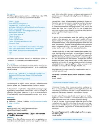 84
For example:
The following server’s answer shows a hidden field in the HTML
returned to the user after a successful authentication.
What if the tester modifies the value of the variable “profile” to
“SysAdmin”? Is it possible to become administrator?
For example:
In an environment where the server sends an error message con-
tained as a value in a specific parameter in a set of answer codes,
as the following:
The server gives an implicit trust to the user. It believes that the
user will answer with the above message closing the session.
In this condition, verify that it is not possible to escalate privileges
by modifying the parameter values. In this particular example, by
modifying the `PVValid` value from ‘-1’ to ‘0’ (no error conditions),
it may be possible to authenticate as administrator to the server.
References
Whitepapers
• Wikipedia - Privilege Escalation: http://en.wikipedia.org/wiki/
Privilege_escalation
Tools
• OWASP WebScarab: OWASP WebScarab Project
• OWASP Zed Attack Proxy (ZAP)
Testing for Insecure Direct Object References
(OTG-AUTHZ-004)
Summary
Insecure Direct Object References occur when an application pro-
vides direct access to objects based on user-supplied input. As a
result of this vulnerability attackers can bypass authorization and
access resources in the system directly, for example database re-
cords or files.
Insecure Direct Object References allow attackers to bypass au-
thorization and access resources directly by modifying the value
of a parameter used to directly point to an object. Such resourc-
es can be database entries belonging to other users, files in the
system, and more. This is caused by the fact that the application
takes user supplied input and uses it to retrieve an object without
performing sufficient authorization checks.
How to Test
To test for this vulnerability the tester first needs to map out all
locations in the application where user input is used to reference
objects directly. For example, locations where user input is used to
access a database row, a file, application pages and more. Next the
tester should modify the value of the parameter used to reference
objects and assess whether it is possible to retrieve objects be-
longing to other users or otherwise bypass authorization.
The best way to test for direct object references would be by hav-
ing at least two (often more) users to cover different owned ob-
jects and functions. For example two users each having access to
different objects (such as purchase information, private messages,
etc.), and (if relevant) users with different privileges (for example
administrator users) to see whether there are direct references to
application functionality. By having multiple users the tester saves
valuable testing time in guessing different object names as he can
attempt to access objects that belong to the other user.
Below are several typical scenarios for this vulnerability and the
methods to test for each:
The value of a parameter is used directly to retrieve a database
record
Sample request:
In this case, the value of the invoice parameter is used as an in-
dex in an invoices table in the database. The application takes the
value of this parameter and uses it in a query to the database. The
application then returns the invoice information to the user.
Since the value of invoice goes directly into the query, by modify-
ing the value of the parameter it is possible to retrieve any invoice
object, regardless of the user to whom the invoice belongs.
To test for this case the tester should obtain the identifier of an
invoice belonging to a different test user (ensuring he is not sup-
posed to view this information per application business logic), and
then check whether it is possible to access objects without au-
thorization.
The value of a parameter is used directly to perform an opera-
tion in the system
Sample request:
Web Application Penetration Testing
@0`1`3`3``0`UC`1`Status`OK`SEC`5`1`0`ResultSet`0`PVValid`-1`0`0`
Notifications`0`0`3`Command Manager`0`0`0`StateToolsBar
`0`0`0`
StateExecToolBar`0`0`0`FlagsToolBar`0
http://foo.bar/somepage?invoice=12345
http://foo.bar/changepassword?user=someuser
HTTP/1.1 200 OK
Server: Netscape-Enterprise/6.0
Date: Wed, 1 Apr 2006 13:51:20 GMT
Set-Cookie: USER=aW78ryrGrTWs4MnOd32Fs51yDqp; path=/;
domain=www.example.com
Set-Cookie: SESSION=k+KmKeHXTgDi1J5fT7Zz; path=/;
domain= www.example.com
Cache-Control: no-cache
Pragma: No-cache
Content-length: 247
Content-Type: text/html
Expires: Thu, 01 Jan 1970 00:00:00 GMT
Connection: close
<form name=”autoriz” method=”POST” action = “visual.jsp”>
<input type=”hidden” name=”profile” value=”SysAdmin”>
<body onload=”document.forms.autoriz.submit()”>
</td>
</tr>
 