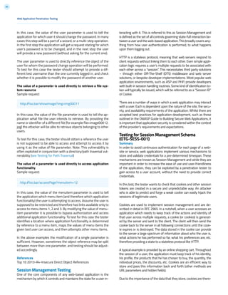 85
teracting with it. This is referred to this as Session Management and
is defined as the set of all controls governing state-full interaction be-
tweenauserandtheweb-basedapplication.Thisbroadlycovers any-
thing from how user authentication is performed, to what happens
upon them logging out.
HTTP is a stateless protocol, meaning that web servers respond to
client requests without linking them to each other. Even simple appli-
cation logic requires a user’s multiple requests to be associated with
each other across a “session”. This necessitates third party solutions
– through either Off-The-Shelf (OTS) middleware and web server
solutions, or bespoke developer implementations. Most popular web
application environments, such as ASP and PHP, provide developers
with built-in session handling routines. Some kind of identification to-
ken will typically be issued, which will be referred to as a “Session ID”
or Cookie.
There are a number of ways in which a web application may interact
with a user. Each is dependent upon the nature of the site, the secu-
rity, and availability requirements of the application. Whilst there are
accepted best practices for application development, such as those
outlined in the OWASP Guide to Building Secure Web Applications, it
is important that application security is considered within the context
of the provider’s requirements and expectations.
Testing for Session Management Schema
(OTG-SESS-001)
Summary
In order to avoid continuous authentication for each page of a web-
site or service, web applications implement various mechanisms to
store and validate credentials for a pre-determined timespan. These
mechanisms are known as Session Management and while they are
important in order to increase the ease of use and user-friendliness
of the application, they can be exploited by a penetration tester to
gain access to a user account, without the need to provide correct
credentials.
In this test, the tester wants to check that cookies and other session
tokens are created in a secure and unpredictable way. An attacker
who is able to predict and forge a weak cookie can easily hijack the
sessions of legitimate users.
Cookies are used to implement session management and are de-
scribed in detail in RFC 2965. In a nutshell, when a user accesses an
application which needs to keep track of the actions and identity of
that user across multiple requests, a cookie (or cookies) is generat-
ed by the server and sent to the client. The client will then send the
cookie back to the server in all following connections until the cook-
ie expires or is destroyed. The data stored in the cookie can provide
to the server a large spectrum of information about who the user is,
what actions he has performed so far, what his preferences are, etc.
therefore providing a state to a stateless protocol like HTTP.
A typical example is provided by an online shopping cart. Throughout
the session of a user, the application must keep track of his identity,
his profile, the products that he has chosen to buy, the quantity, the
individual prices, the discounts, etc. Cookies are an efficient way to
store and pass this information back and forth (other methods are
URL parameters and hidden fields).
Due to the importance of the data that they store, cookies are there-
In this case, the value of the user parameter is used to tell the
application for which user it should change the password. In many
cases this step will be a part of a wizard, or a multi-step operation.
In the first step the application will get a request stating for which
user’s password is to be changed, and in the next step the user
will provide a new password (without asking for the current one).
The user parameter is used to directly reference the object of the
user for whom the password change operation will be performed.
To test for this case the tester should attempt to provide a dif-
ferent test username than the one currently logged in, and check
whether it is possible to modify the password of another user.
The value of a parameter is used directly to retrieve a file sys-
tem resource
Sample request:
In this case, the value of the file parameter is used to tell the ap-
plication what file the user intends to retrieve. By providing the
name or identifier of a different file (for example file=image00012.
jpg) the attacker will be able to retrieve objects belonging to other
users.
To test for this case, the tester should obtain a reference the user
is not supposed to be able to access and attempt to access it by
using it as the value of file parameter. Note: This vulnerability is
often exploited in conjunction with a directory/path traversal vul-
nerability (see Testing for Path Traversal)
The value of a parameter is used directly to access application
functionality
Sample request:
In this case, the value of the menuitem parameter is used to tell
the application which menu item (and therefore which application
functionality) the user is attempting to access. Assume the user is
supposed to be restricted and therefore has links available only to
access to menu items 1, 2 and 3. By modifying the value of menu-
item parameter it is possible to bypass authorization and access
additional application functionality. To test for this case the tester
identifies a location where application functionality is determined
by reference to a menu item, maps the values of menu items the
given test user can access, and then attempts other menu items.
In the above examples the modification of a single parameter is
sufficient. However, sometimes the object reference may be split
between more than one parameter, and testing should be adjust-
ed accordingly.
References
Top 10 2013-A4-Insecure Direct Object References
Session Management Testing
One of the core components of any web-based application is the
mechanism by which it controls and maintains the state for a user in-
Web Application Penetration Testing
http://foo.bar/showImage?img=img00011
http://foo.bar/accessPage?menuitem=12
 
