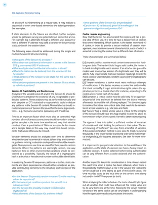 87
16 bit chunk is incrementing at a regular rate, it may indicate a
sequential or even time-based element to the token generation.
See examples.
If static elements to the Tokens are identified, further samples
should be gathered, varying one potential input element at a time.
For example, log in attempts through a different user account or
from a different IP address may yield a variance in the previously
static portion of the session token.
The following areas should be addressed during the single and
multiple Session ID structure testing:
• What parts of the Session ID are static?
• What clear-text confidential information is stored in the Session
D? E.g. usernames/UID, IP addresses
• What easily decoded confidential information is stored?
• What information can be deduced from the structure of the
Session ID?
• What portions of the Session ID are static for the same log in
conditions?
• What obvious patterns are present in the Session ID as a whole,
or individual portions?
Session ID Predictability and Randomness
Analysis of the variable areas (if any) of the Session ID should be
undertaken to establish the existence of any recognizable or pre-
dictable patterns. These analyses may be performed manually and
with bespoke or OTS statistical or cryptanalytic tools to deduce
any patterns in the Session ID content. Manual checks should in-
clude comparisons of Session IDs issued for the same login condi-
tions – e.g., the same username, password, and IP address.
Time is an important factor which must also be controlled. High
numbers of simultaneous connections should be made in order to
gather samples in the same time window and keep that variable
constant. Even a quantization of 50ms or less may be too coarse
and a sample taken in this way may reveal time-based compo-
nents that would otherwise be missed.
Variable elements should be analyzed over time to determine
whether they are incremental in nature. Where they are incremen-
tal, patterns relating to absolute or elapsed time should be investi-
gated. Many systems use time as a seed for their pseudo-random
elements. Where the patterns are seemingly random, one-way
hashes of time or other environmental variations should be con-
sidered as a possibility. Typically, the result of a cryptographic
hash is a decimal or hexadecimal number so should be identifiable.
In analyzing Session ID sequences, patterns or cycles, static ele-
ments and client dependencies should all be considered as pos-
sible contributing elements to the structure and function of the
application.
• Are the Session IDs provably random in nature? Can the resulting
values be reproduced?
• Do the same input conditions produce the same ID on a
subsequent run?
• Are the Session IDs provably resistant to statistical or
cryptanalysis?
• What elements of the Session IDs are time-linked?
• What portions of the Session IDs are predictable?
• Can the next ID be deduced, given full knowledge of the
generation algorithm and previous IDs?
Cookie reverse engineering
Now that the tester has enumerated the cookies and has a gen-
eral idea of their use, it is time to have a deeper look at cookies
that seem interesting. Which cookies is the tester interested in?
A cookie, in order to provide a secure method of session man-
agement, must combine several characteristics, each of which is
aimed at protecting the cookie from a different class of attacks.
These characteristics are summarized below:
[1] Unpredictability: a cookie must contain some amount of hard-
to-guess data. The harder it is to forge a valid cookie, the harder is
to break into legitimate user’s session. If an attacker can guess the
cookie used in an active session of a legitimate user, they will be
able to fully impersonate that user (session hijacking). In order to
make a cookie unpredictable, random values and/or cryptography
can be used.
[2] Tamper resistance: a cookie must resist malicious attempts
of modification. If the tester receives a cookie like IsAdmin=No,
it is trivial to modify it to get administrative rights, unless the ap-
plication performs a double check (for instance, appending to the
cookie an encrypted hash of its value)
[3] Expiration: a critical cookie must be valid only for an appropri-
ate period of time and must be deleted from the disk or memory
afterwards to avoid the risk of being replayed. This does not apply
to cookies that store non-critical data that needs to be remem-
bered across sessions (e.g., site look-and-feel).
[4] “Secure” flag: a cookie whose value is critical for the integrity
of the session should have this flag enabled in order to allow its
transmission only in an encrypted channel to deter eavesdropping.
The approach here is to collect a sufficient number of instances
of a cookie and start looking for patterns in their value. The ex-
act meaning of “sufficient” can vary from a handful of samples,
if the cookie generation method is very easy to break, to several
thousands, if the tester needs to proceed with some mathemati-
cal analysis (e.g., chi-squares, attractors. See later for more infor-
mation).
It is important to pay particular attention to the workflow of the
application, as the state of a session can have a heavy impact on
collected cookies. A cookie collected before being authenticated
can be very different from a cookie obtained after the authenti-
cation.
Another aspect to keep into consideration is time. Always record
the exact time when a cookie has been obtained, when there is
the possibility that time plays a role in the value of the cookie (the
server could use a time stamp as part of the cookie value). The
time recorded could be the local time or the server’s time stamp
included in the HTTP response (or both).
When analyzing the collected values, the tester should try to figure
out all variables that could have influenced the cookie value and
try to vary them one at the time. Passing to the server modified
versions of the same cookie can be very helpful in understanding
how the application reads and processes the cookie.
Web Application Penetration Testing
 