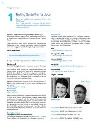7
Testing Guide Frontispiece
“Open and collaborative knowledge: that is the
OWASP way.”
With V4 we realized a new guide that will be the
standard de-facto guide to perform Web Application
Penetration Testing
1
“Open and collaborative knowledge: that is the OWASP way.”
With V4 we realized a new guide that will be the standard de-fac-
to guide to perform Web Application Penetration Testing. - Matteo
Meucci
OWASP thanks the many authors, reviewers, and editors for their
hard work in bringing this guide to where it is today. If you have any
comments or suggestions on the Testing Guide, please e-mail the
Testing Guide mail list:
Ordropane-mailtotheprojectleaders:AndrewMullerandMatteoMeucci
Version 4.0
TheOWASPTestingGuideversion4improvesonversion3inthreeways:
[1] This version of the Testing Guide integrates with the two other
flagship OWASP documentation products: the Developers Guide and
the Code Review Guide. To achieve this we aligned the testing cate-
gories and test numbering with those in other OWASP products. The
aim of the Testing and Code Review Guides is to evaluate the security
controls described by the Developers Guide.
[2] All chapters have been improved and test cases expanded to 87
(64 test cases in v3) including the introduction of four new chapters
and controls:
• Identity Management Testing
• Error Handling
• Cryptography
• Client Side Testing
[3] This version of the Testing Guide encourages the community not
to simply accept the test cases outlined in this guide. We encourage
security testers to integrate with other software testers and devise
test cases specific to the target application. As we find test cases that
havewiderapplicabilityweencouragethesecuritytestingcommunity
to share them and contribute them to the Testing Guide. This will con-
tinue to build the application security body of knowledge and allow
the development of the Testing Guide to be an iterative rather than
monolithic process.
Copyright and License
Copyright (c) 2014 The OWASP Foundation.
This document is released under the Creative Commons 2.5 License.
Please read and understand the license and copyright conditions.
Testing Guide Frontispiece
http://lists.owasp.org/mailman/listinfo/owasp-testing
Revision History
The Testing Guide v4 will be released in 2014. The Testing guide orig-
inated in 2003 with Dan Cuthbert as one of the original editors. It was
handed over to Eoin Keary in 2005 and transformed into a wiki. Mat-
teo Meucci has taken on the Testing guide and is now the lead of the
OWASP Testing Guide Project. From 2012 Andrew Muller co-leader-
ship the project with Matteo Meucci.
2014
• “OWASP Testing Guide”, Version 4.0
15th September, 2008
• “OWASP Testing Guide”, Version 3.0
December 25, 2006
• “OWASP Testing Guide”, Version 2.0
July 14, 2004
• “OWASP Web Application Penetration Checklist”, Version 1.1
December 2004
• “The OWASP Testing Guide”, Version 1.0
Project Leaders
Andrew Muller
Matteo Meucci
Andrew Muller: OWASP Testing Guide Lead since 2013.
Matteo Meucci: OWASP Testing Guide Lead since 2007.
Eoin Keary: OWASP Testing Guide 2005-2007 Lead.
Daniel Cuthbert: OWASP Testing Guide 2003-2005 Lead.
 