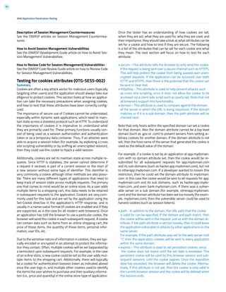 89
Description of Session Management Countermeasures
See the OWASP articles on Session Management Countermea-
sures.
How to Avoid Session Management Vulnerabilities
See the OWASP Development Guide article on how to Avoid Ses-
sion Management Vulnerabilities.
How to Review Code for Session Management| Vulnerabilities
See the OWASP Code Review Guide article on how to Review Code
for Session Management Vulnerabilities.
Testing for cookies attributes (OTG-SESS-002)
Summary
Cookies are often a key attack vector for malicious users (typically
targeting other users) and the application should always take due
diligence to protect cookies. This section looks at how an applica-
tion can take the necessary precautions when assigning cookies,
and how to test that these attributes have been correctly config-
ured.
The importance of secure use of Cookies cannot be understated,
especially within dynamic web applications, which need to main-
tain state across a stateless protocol such as HTTP. To understand
the importance of cookies it is imperative to understand what
they are primarily used for. These primary functions usually con-
sist of being used as a session authorization and authentication
token or as a temporary data container. Thus, if an attacker were
able to acquire a session token (for example, by exploiting a cross
site scripting vulnerability or by sniffing an unencrypted session),
then they could use this cookie to hijack a valid session.
Additionally, cookies are set to maintain state across multiple re-
quests. Since HTTP is stateless, the server cannot determine if
a request it receives is part of a current session or the start of
a new session without some type of identifier. This identifier is
very commonly a cookie although other methods are also possi-
ble. There are many different types of applications that need to
keep track of session state across multiple requests. The primary
one that comes to mind would be an online store. As a user adds
multiple items to a shopping cart, this data needs to be retained
in subsequent requests to the application. Cookies are very com-
monly used for this task and are set by the application using the
Set-Cookie directive in the application’s HTTP response, and is
usually in a name=value format (if cookies are enabled and if they
are supported, as is the case for all modern web browsers). Once
an application has told the browser to use a particular cookie, the
browser will send this cookie in each subsequent request. A cookie
can contain data such as items from an online shopping cart, the
price of these items, the quantity of these items, personal infor-
mation, user IDs, etc.
Due to the sensitive nature of information in cookies, they are typ-
ically encoded or encrypted in an attempt to protect the informa-
tion they contain. Often, multiple cookies will be set (separated by
a semicolon) upon subsequent requests. For example, in the case
of an online store, a new cookie could be set as the user adds mul-
tiple items to the shopping cart. Additionally, there will typically
be a cookie for authentication (session token as indicated above)
once the user logs in, and multiple other cookies used to identify
the items the user wishes to purchase and their auxiliary informa-
tion (i.e., price and quantity) in the online store type of application.
Once the tester has an understanding of how cookies are set,
when they are set, what they are used for, why they are used, and
their importance, they should take a look at what attributes can be
set for a cookie and how to test if they are secure. The following
is a list of the attributes that can be set for each cookie and what
they mean. The next section will focus on how to test for each
attribute.
• secure - This attribute tells the browser to only send the cookie
if the request is being sent over a secure channel such as HTTPS.
This will help protect the cookie from being passed over unen-
crypted requests. If the application can be accessed over both
HTTP and HTTPS, then there is the potential that the cookie can
be sent in clear text.
• HttpOnly - This attribute is used to help prevent attacks such
as cross-site scripting, since it does not allow the cookie to be
accessed via a client side script such as JavaScript. Note that not
all browsers support this functionality.
• domain - This attribute is used to compare against the domain
of the server in which the URL is being requested. If the domain
matches or if it is a sub-domain, then the path attribute will be
checked next.
Note that only hosts within the specified domain can set a cookie
for that domain. Also the domain attribute cannot be a top level
domain (such as .gov or .com) to prevent servers from setting ar-
bitrary cookies for another domain. If the domain attribute is not
set, then the host name of the server that generated the cookie is
used as the default value of the domain.
For example, if a cookie is set by an application at app.mydomain.
com with no domain attribute set, then the cookie would be re-
submitted for all subsequent requests for app.mydomain.com
and its sub-domains (such as hacker.app.mydomain.com), but not
to otherapp.mydomain.com. If a developer wanted to loosen this
restriction, then he could set the domain attribute to mydomain.
com. In this case the cookie would be sent to all requests for app.
mydomain.com and its sub domains, such as hacker.app.mydo-
main.com, and even bank.mydomain.com. If there was a vulner-
able server on a sub domain (for example, otherapp.mydomain.
com) and the domain attribute has been set too loosely (for exam-
ple, mydomain.com), then the vulnerable server could be used to
harvest cookies (such as session tokens).
• path - In addition to the domain, the URL path that the cookie
is valid for can be specified. If the domain and path match, then
the cookie will be sent in the request. Just as with the domain at-
tribute, if the path attribute is set too loosely, then it could leave
the application vulnerable to attacks by other applications on the
same server.
For example, if the path attribute was set to the web server root
“/”, then the application cookies will be sent to every application
within the same domain.
• expires - This attribute is used to set persistent cookies, since
the cookie does not expire until the set date is exceeded. This
persistent cookie will be used by this browser session and sub-
sequent sessions until the cookie expires. Once the expiration
date has exceeded, the browser will delete the cookie. Alterna-
tively, if this attribute is not set, then the cookie is only valid in
the current browser session and the cookie will be deleted when
the session ends.
Web Application Penetration Testing
 