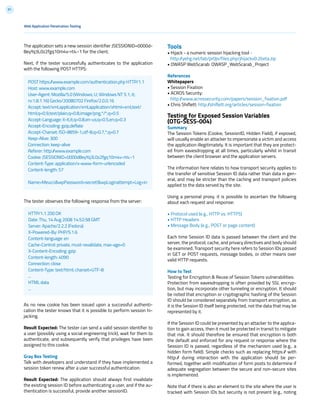91
Tools
• Hijack - a numeric session hijacking tool -
http://yehg.net/lab/pr0js/files.php/jhijackv0.2beta.zip
• OWASP WebScarab: OWASP_WebScarab_Project
References
Whitepapers
• Session Fixation
• ACROS Security:
http://www.acrossecurity.com/papers/session_fixation.pdf
• Chris Shiflett: http://shiflett.org/articles/session-fixation
Testing for Exposed Session Variables
(OTG-SESS-004)
Summary
The Session Tokens (Cookie, SessionID, Hidden Field), if exposed,
will usually enable an attacker to impersonate a victim and access
the application illegitimately. It is important that they are protect-
ed from eavesdropping at all times, particularly whilst in transit
between the client browser and the application servers.
The information here relates to how transport security applies to
the transfer of sensitive Session ID data rather than data in gen-
eral, and may be stricter than the caching and transport policies
applied to the data served by the site.
Using a personal proxy, it is possible to ascertain the following
about each request and response:
• Protocol used (e.g., HTTP vs. HTTPS)
• HTTP Headers
• Message Body (e.g., POST or page content)
Each time Session ID data is passed between the client and the
server, the protocol, cache, and privacy directives and body should
be examined. Transport security here refers to Session IDs passed
in GET or POST requests, message bodies, or other means over
valid HTTP requests.
How to Test
Testing for Encryption & Reuse of Session Tokens vulnerabilities:
Protection from eavesdropping is often provided by SSL encryp-
tion, but may incorporate other tunneling or encryption. It should
be noted that encryption or cryptographic hashing of the Session
ID should be considered separately from transport encryption, as
it is the Session ID itself being protected, not the data that may be
represented by it.
If the Session ID could be presented by an attacker to the applica-
tion to gain access, then it must be protected in transit to mitigate
that risk. It should therefore be ensured that encryption is both
the default and enforced for any request or response where the
Session ID is passed, regardless of the mechanism used (e.g., a
hidden form field). Simple checks such as replacing https:// with
http:// during interaction with the application should be per-
formed, together with modification of form posts to determine if
adequate segregation between the secure and non-secure sites
is implemented.
Note that if there is also an element to the site where the user is
tracked with Session IDs but security is not present (e.g., noting
The application sets a new session identifier JSESSIONID=0000d-
8eyYq3L0z2fgq10m4v-rt4:-1 for the client.
Next, if the tester successfully authenticates to the application
with the following POST HTTPS:
The tester observes the following response from the server:
As no new cookie has been issued upon a successful authenti-
cation the tester knows that it is possible to perform session hi-
jacking.
Result Expected: The tester can send a valid session identifier to
a user (possibly using a social engineering trick), wait for them to
authenticate, and subsequently verify that privileges have been
assigned to this cookie.
Gray Box Testing
Talk with developers and understand if they have implemented a
session token renew after a user successful authentication.
Result Expected: The application should always first invalidate
the existing session ID before authenticating a user, and if the au-
thentication is successful, provide another sessionID.
Web Application Penetration Testing
POST https://www.example.com/authentication.php HTTP/1.1
Host: www.example.com
User-Agent: Mozilla/5.0 (Windows; U; Windows NT 5.1; it;
rv:1.8.1.16) Gecko/20080702 Firefox/2.0.0.16
Accept: text/xml,application/xml,application/xhtml+xml,text/
html;q=0.9,text/plain;q=0.8,image/png,*/*;q=0.5
Accept-Language: it-it,it;q=0.8,en-us;q=0.5,en;q=0.3
Accept-Encoding: gzip,deflate
Accept-Charset: ISO-8859-1,utf-8;q=0.7,*;q=0.7
Keep-Alive: 300
Connection: keep-alive
Referer: http://www.example.com
Cookie: JSESSIONID=0000d8eyYq3L0z2fgq10m4v-rt4:-1
Content-Type: application/x-www-form-urlencoded
Content-length: 57
Name=Meucci&wpPassword=secret!&wpLoginattempt=Log+in
HTTP/1.1 200 OK
Date: Thu, 14 Aug 2008 14:52:58 GMT
Server: Apache/2.2.2 (Fedora)
X-Powered-By: PHP/5.1.6
Content-language: en
Cache-Control: private, must-revalidate, max-age=0
X-Content-Encoding: gzip
Content-length: 4090
Connection: close
Content-Type: text/html; charset=UTF-8
...
HTML data
...
 
