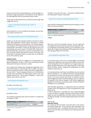 94
browser environments simply displaying an email message con-
taining the image would result in the execution of the request to
the web application with the associated browser cookie.
Things may be obfuscated further, by referencing seemingly valid
image URLs such as
where [attacker] is a site controlled by the attacker, and by utiliz-
ing a redirect mechanism on
Cookies are not the only example involved in this kind of vulner-
ability. Web applications whose session information is entirely
supplied by the browser are vulnerable too. This includes applica-
tions relying on HTTP authentication mechanisms alone, since the
authentication information is known by the browser and is sent
automatically upon each request. This DOES NOT include form-
based authentication, which occurs just once and generates some
form of session-related information (of course, in this case, such
information is expressed simply as a cookie and can we fall back
to one of the previous cases).
Sample scenario
Let’s suppose that the victim is logged on to a firewall web man-
agement application. To log in, a user has to authenticate himself
and session information is stored in a cookie.
Let’s suppose the firewall web management application has a
function that allows an authenticated user to delete a rule speci-
fied by its positional number, or all the rules of the configuration if
the user enters ‘*’ (quite a dangerous feature, but it will make the
example more interesting). The delete page is shown next. Let’s
suppose that the form – for the sake of simplicity – issues a GET
request, which will be of the form
(to delete rule number one)
(to delete all rules).
The example is purposely quite naive, but shows in a simple way
the dangers of CSRF.
Web Application Penetration Testing
Therefore, if we enter the value ‘*’ and press the Delete button,
the following GET request is submitted.
with the effect of deleting all firewall rules (and ending up in a pos-
sibly inconvenient situation).
Now, this is not the only possible scenario. The user might have
accomplished the same results by manually submitting the URL
or by following a link pointing, directly or via a redirection, to the
above URL. Or, again, by accessing an HTML page with an embed-
ded img tag pointing to the same URL.
In all of these cases, if the user is currently logged in the firewall
management application, the request will succeed and will mod-
ify the configuration of the firewall. One can imagine attacks tar-
geting sensitive applications and making automatic auction bids,
money transfers, orders, changing the configuration of critical
software components, etc.
An interesting thing is that these vulnerabilities may be exercised
behind a firewall; i.e., it is sufficient that the link being attacked
be reachable by the victim (not directly by the attacker). In par-
ticular, it can be any Intranet web server; for example, the fire-
wall management station mentioned before, which is unlikely to
be exposed to the Internet. Imagine a CSRF attack targeting an
application monitoring a nuclear power plant. Sounds far fetched?
Probably, but it is a possibility.
Self-vulnerable applications, i.e., applications that are used both
as attack vector and target (such as web mail applications), make
things worse.
If such an application is vulnerable, the user is obviously logged
in when he reads a message containing a CSRF attack, that can
target the web mail application and have it perform actions such
as deleting messages, sending messages appearing as sent by the
user, etc.
How to Test
Black Box Testing
For a black box test the tester must know URLs in the restrict-
ed (authenticated) area. If they possess valid credentials, they
can assume both roles – the attacker and the victim. In this case,
testers know the URLs to be tested just by browsing around the
application.
<img src=”https://[attacker]/picture.gif” width=”0”
height=”0”>
http://[attacker]/picture.gif to http://[thirdparty]/action.
https://[target]/fwmgt/delete?rule=1
https://[target]/fwmgt/delete?rule=*
https://www.company.example/fwmgt/delete?rule=*
https://[target]/fwmgt/delete?rule=*
 