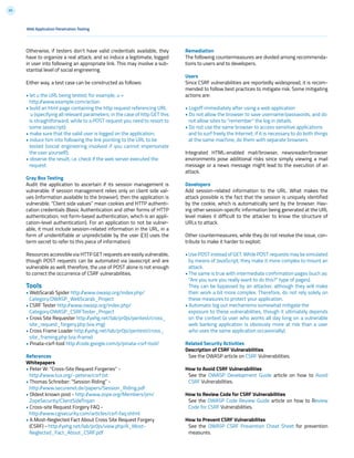 95
Web Application Penetration Testing
Otherwise, if testers don’t have valid credentials available, they
have to organize a real attack, and so induce a legitimate, logged
in user into following an appropriate link. This may involve a sub-
stantial level of social engineering.
Either way, a test case can be constructed as follows:
• let u the URL being tested; for example, u =
http://www.example.com/action
• build an html page containing the http request referencing URL
u (specifying all relevant parameters; in the case of http GET this
is straightforward, while to a POST request you need to resort to
some Javascript);
• make sure that the valid user is logged on the application;
• induce him into following the link pointing to the URL to be
tested (social engineering involved if you cannot impersonate
the user yourself);
• observe the result, i.e. check if the web server executed the
request.
Gray Box Testing
Audit the application to ascertain if its session management is
vulnerable. If session management relies only on client side val-
ues (information available to the browser), then the application is
vulnerable. “Client side values” mean cookies and HTTP authenti-
cation credentials (Basic Authentication and other forms of HTTP
authentication; not form-based authentication, which is an appli-
cation-level authentication). For an application to not be vulner-
able, it must include session-related information in the URL, in a
form of unidentifiable or unpredictable by the user ([3] uses the
term secret to refer to this piece of information).
Resources accessible via HTTP GET requests are easily vulnerable,
though POST requests can be automated via Javascript and are
vulnerable as well; therefore, the use of POST alone is not enough
to correct the occurrence of CSRF vulnerabilities.
Tools
• WebScarab Spider http://www.owasp.org/index.php/
Category:OWASP_WebScarab_Project
• CSRF Tester http://www.owasp.org/index.php/
Category:OWASP_CSRFTester_Project
• Cross Site Requester http://yehg.net/lab/pr0js/pentest/cross_
site_request_forgery.php (via img)
• Cross Frame Loader http://yehg.net/lab/pr0js/pentest/cross_
site_framing.php (via iframe)
• Pinata-csrf-tool http://code.google.com/p/pinata-csrf-tool/
References
Whitepapers
• Peter W: “Cross-Site Request Forgeries” -
http://www.tux.org/~peterw/csrf.txt
• Thomas Schreiber: “Session Riding” -
http://www.securenet.de/papers/Session_Riding.pdf
• Oldest known post - http://www.zope.org/Members/jim/
ZopeSecurity/ClientSideTrojan
• Cross-site Request Forgery FAQ -
http://www.cgisecurity.com/articles/csrf-faq.shtml
• A Most-Neglected Fact About Cross Site Request Forgery
(CSRF) - http://yehg.net/lab/pr0js/view.php/A_Most-
Neglected_Fact_About_CSRF.pdf
Remediation
The following countermeasures are divided among recommenda-
tions to users and to developers.
Users
Since CSRF vulnerabilities are reportedly widespread, it is recom-
mended to follow best practices to mitigate risk. Some mitigating
actions are:
• Logoff immediately after using a web application
• Do not allow the browser to save username/passwords, and do
not allow sites to “remember” the log in details.
• Do not use the same browser to access sensitive applications
and to surf freely the Internet; if it is necessary to do both things
at the same machine, do them with separate browsers.
Integrated HTML-enabled mail/browser, newsreader/browser
environments pose additional risks since simply viewing a mail
message or a news message might lead to the execution of an
attack.
Developers
Add session-related information to the URL. What makes the
attack possible is the fact that the session is uniquely identified
by the cookie, which is automatically sent by the browser. Hav-
ing other session-specific information being generated at the URL
level makes it difficult to the attacker to know the structure of
URLs to attack.
Other countermeasures, while they do not resolve the issue, con-
tribute to make it harder to exploit:
• Use POST instead of GET. While POST requests may be simulated
by means of JavaScript, they make it more complex to mount an
attack.
• The same is true with intermediate confirmation pages (such as:
“Are you sure you really want to do this?” type of pages).
They can be bypassed by an attacker, although they will make
their work a bit more complex. Therefore, do not rely solely on
these measures to protect your application.
• Automatic log out mechanisms somewhat mitigate the
exposure to these vulnerabilities, though it ultimately depends
on the context (a user who works all day long on a vulnerable
web banking application is obviously more at risk than a user
who uses the same application occasionally).
Related Security Activities
Description of CSRF Vulnerabilities
See the OWASP article on CSRF Vulnerabilities.
How to Avoid CSRF Vulnerabilities
See the OWASP Development Guide article on how to Avoid
CSRF Vulnerabilities.
How to Review Code for CSRF Vulnerabilities
See the OWASP Code Review Guide article on how to Review
Code for CSRF Vulnerabilities.
How to Prevent CSRF Vulnerabilites
See the OWASP CSRF Prevention Cheat Sheet for prevention
measures.
 
