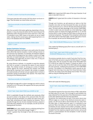 112
ASCII (char): it gives back ASCII value of the input character. A null
value is returned if char is 0.
LENGTH (text): it gives back the number of characters in the input
text.
Through such functions, we will execute our tests on the first
character and, when we have discovered the value, we will pass
to the second and so on, until we will have discovered the entire
value. The tests will take advantage of the function SUBSTRING,
in order to select only one character at a time (selecting a single
character means to impose the length parameter to 1), and the
function ASCII, in order to obtain the ASCII value, so that we can do
numerical comparison. The results of the comparison will be done
with all the values of the ASCII table, until the right value is found.
As an example, we will use the following value for Id:
That creates the following query (from now on, we will call it “in-
ferential query”):
The previous example returns a result if and only if the first char-
acter of the field username is equal to the ASCII value 97. If we get
a false value, then we increase the index of the ASCII table from
97 to 98 and we repeat the request. If instead we obtain a true
value, we set to zero the index of the ASCII table and we analyze
the next character, modifying the parameters of the SUBSTRING
function. The problem is to understand in which way we can dis-
tinguish tests returning a true value from those that return false.
To do this, we create a query that always returns false. This is pos-
sible by using the following value for Id:
Which will create the following query:
The obtained response from the server (that is HTML code) will be
the false value for our tests. This is enough to verify whether the
value obtained from the execution of the inferential query is equal
to the value obtained with the test executed before.
Sometimes, this method does not work. If the server returns two
different pages as a result of two identical consecutive web re-
quests, we will not be able to discriminate the true value from
the false value. In these particular cases, it is necessary to use
particular filters that allow us to eliminate the code that chang-
es between the two requests and to obtain a template. Later on,
for every inferential request executed, we will extract the relative
template from the response using the same function, and we will
perform a control between the two templates in order to decide
the result of the test.
If the query executes with success, the first column can be an in-
teger. Then the tester can move further and so on:
After the successful information gathering, depending on the ap-
plication, it may only show the tester the first result, because the
application treats only the first line of the result set. In this case,
it is possible to use a LIMIT clause or the tester can set an invalid
value, making only the second query valid (supposing there is no
entry in the database which ID is 99999):
Boolean Exploitation Technique
The Boolean exploitation technique is very useful when the tester
finds a Blind SQL Injection situation, in which nothing is known on
the outcome of an operation. For example, this behavior happens
in cases where the programmer has created a custom error page
that does not reveal anything on the structure of the query or on
the database. (The page does not return a SQL error, it may just
return a HTTP 500, 404, or redirect).
By using inference methods, it is possible to avoid this obstacle
and thus to succeed in recovering the values of some desired
fields. This method consists of carrying out a series of boolean
queries against the server, observing the answers and finally
deducing the meaning of such answers. We consider, as always,
the www.example.com domain and we suppose that it contains a
parameter named id vulnerable to SQL injection. This means that
carrying out the following request:
We will get one page with a custom message error which is due to
a syntactic error in the query. We suppose that the query executed
on the server is:
Which is exploitable through the methods seen previously. What
we want to obtain is the values of the username field. The tests
that we will execute will allow us to obtain the value of the user-
name field, extracting such value character by character. This is
possible through the use of some standard functions, present in
practically every database. For our examples, we will use the fol-
lowing pseudo-functions:
SUBSTRING (text, start, length): returns a substring starting from
the position “start” of text and of length “length”. I
f “start” is greater than the length of text, the function returns a
null value.
Web Application Penetration Testing
http://www.example.com/index.php?id=1’
SELECT field1, field2, field3 FROM Users WHERE Id=’$Id’
SELECT field1, field2, field3 FROM Users WHERE Id=’1’ AND
ASCII(SUBSTRING(username,1,1))=97 AND ‘1’=’1’
$Id=1’ AND ‘1’ = ‘2
$Id=1’ AND ASCII(SUBSTRING(username,1,1))=97 AND ‘1’=’1
SELECT field1, field2, field3 FROM Users WHERE Id=’1’ AND ‘1’
= ‘2’
All cells in a column must have the same datatype
http://www.example.com/product.php?id=10 UNION SELECT
1,1,null--
http://www.example.com/product.php?id=99999 UNION
SELECT 1,1,null--
 