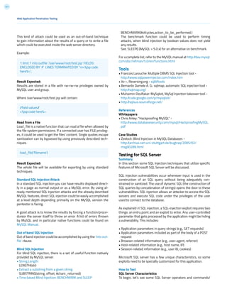 121
BENCHMARK(#ofcycles,action_to_be_performed )
The benchmark function could be used to perform timing
attacks, when blind injection by boolean values does not yield
any results.
See. SLEEP() (MySQL > 5.0.x) for an alternative on benchmark.
For a complete list, refer to the MySQL manual at http://dev.mysql.
com/doc/refman/5.0/en/functions.html
Tools
• Francois Larouche: Multiple DBMS SQL Injection tool -
http://www.sqlpowerinjector.com/index.htm
• ilo--, Reversing.org - sqlbftools
• Bernardo Damele A. G.: sqlmap, automatic SQL injection tool -
http://sqlmap.org/
• Muhaimin Dzulfakar: MySqloit, MySql Injection takeover tool -
http://code.google.com/p/mysqloit/
• http://sqlsus.sourceforge.net/
References
Whitepapers
• Chris Anley: “Hackproofing MySQL” -
http://www.databasesecurity.com/mysql/HackproofingMySQL.
pdf
Case Studies
• Zeelock: Blind Injection in MySQL Databases -
http://archive.cert.uni-stuttgart.de/bugtraq/2005/02/
msg00289.html
Testing for SQL Server
Summary
In this section some SQL Injection techniques that utilize specific
features of Microsoft SQL Server will be discussed.
SQL injection vulnerabilities occur whenever input is used in the
construction of an SQL query without being adequately con-
strained or sanitized. The use of dynamic SQL (the construction of
SQL queries by concatenation of strings) opens the door to these
vulnerabilities. SQL injection allows an attacker to access the SQL
servers and execute SQL code under the privileges of the user
used to connect to the database.
As explained in SQL injection, a SQL-injection exploit requires two
things: an entry point and an exploit to enter. Any user-controlled
parameter that gets processed by the application might be hiding
a vulnerability. This includes:
• Application parameters in query strings (e.g., GET requests)
• Application parameters included as part of the body of a POST
request
• Browser-related information (e.g., user-agent, referrer)
• Host-related information (e.g., host name, IP)
• Session-related information (e.g., user ID, cookies)
Microsoft SQL server has a few unique characteristics, so some
exploits need to be specially customized for this application.
How to Test
SQL Server Characteristics
To begin, let’s see some SQL Server operators and commands/
This kind of attack could be used as an out-of-band technique
to gain information about the results of a query or to write a file
which could be executed inside the web server directory.
Example:
Result Expected:
Results are stored in a file with rw-rw-rw privileges owned by
MySQL user and group.
Where /var/www/root/test.jsp will contain:
Read from a File
Load_file is a native function that can read a file when allowed by
the file system permissions. If a connected user has FILE privileg-
es, it could be used to get the files’ content. Single quotes escape
sanitization can by bypassed by using previously described tech-
niques.
Result Expected:
The whole file will be available for exporting by using standard
techniques.
Standard SQL Injection Attack
In a standard SQL injection you can have results displayed direct-
ly in a page as normal output or as a MySQL error. By using al-
ready mentioned SQL Injection attacks and the already described
MySQL features, direct SQL injection could be easily accomplished
at a level depth depending primarily on the MySQL version the
pentester is facing.
A good attack is to know the results by forcing a function/proce-
dureor the server itself to throw an error. A list of errors thrown
by MySQL and in particular native functions could be found on
MySQL Manual.
Out of band SQL Injection
Out of band injection could be accomplished by using the ‘into out-
file’ clause.
Blind SQL Injection
For blind SQL injection, there is a set of useful function natively
provided by MySQL server.
• String Length:
LENGTH(str)
• Extract a substring from a given string:
SUBSTRING(string, offset, #chars_returned)
• Time based Blind Injection: BENCHMARK and SLEEP
Web Application Penetration Testing
1 limit 1 into outfile ‘/var/www/root/test.jsp’ FIELDS
ENCLOSED BY ‘//’ LINES TERMINATED BY ‘n<%jsp code
here%>’;
//field values//
<%jsp code here%>
load_file(‘filename’)
 