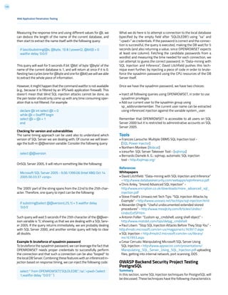 125
Measuring the response time and using different values for @i, we
can deduce the length of the name of the current database, and
then start to extract the name itself with the following query:
This query will wait for 5 seconds if bit ‘@bit’ of byte ‘@byte’ of the
name of the current database is 1, and will return at once if it is 0.
Nesting two cycles (one for @byte and one for @bit) we will we able
to extract the whole piece of information.
However, it might happen that the command waitfor is not available
(e.g., because it is filtered by an IPS/web application firewall). This
doesn’t mean that blind SQL injection attacks cannot be done, as
the pen tester should only come up with any time consuming oper-
ation that is not filtered. For example
Checking for version and vulnerabilities
The same timing approach can be used also to understand which
version of SQL Server we are dealing with. Of course we will lever-
age the built-in @@version variable. Consider the following query:
OnSQL Server 2005, it will return something like the following:
The ‘2005’ part of the string spans from the 22nd to the 25th char-
acter. Therefore, one query to inject can be the following:
Such query will wait 5 seconds if the 25th character of the @@ver-
sion variable is ‘5’, showing us that we are dealing with a SQL Serv-
er 2005. If the query returns immediately, we are probably dealing
with SQL Server 2000, and another similar query will help to clear
all doubts.
Example 9: bruteforce of sysadmin password
To bruteforce the sysadmin password, we can leverage the fact that
OPENROWSET needs proper credentials to successfully perform
the connection and that such a connection can be also “looped” to
the local DB Server. Combining these features with an inferenced in-
jection based on response timing, we can inject the following code:
What we do here is to attempt a connection to the local database
(specified by the empty field after ‘SQLOLEDB’) using “sa” and
“<pwd>” as credentials. If the password is correct and the connec-
tion is successful, the query is executed, making the DB wait for 5
seconds (and also returning a value, since OPENROWSET expects
at least one column). Fetching the candidate passwords from a
wordlist and measuring the time needed for each connection, we
can attempt to guess the correct password. In “Data-mining with
SQL Injection and Inference”, David Litchfield pushes this tech-
nique even further, by injecting a piece of code in order to brute-
force the sysadmin password using the CPU resources of the DB
Server itself.
Once we have the sysadmin password, we have two choices:
• Inject all following queries using OPENROWSET, in order to use
sysadmin privileges
• Add our current user to the sysadmin group using
sp_addsrvrolemember. The current user name can be extracted
using inferenced injection against the variable system_user.
Remember that OPENROWSET is accessible to all users on SQL
Server 2000 but it is restricted to administrative accounts on SQL
Server 2005.
Tools
• Francois Larouche: Multiple DBMS SQL Injection tool -
[SQL Power Injector]
• Northern Monkee: [Bobcat]
• icesurfer: SQL Server Takeover Tool - [sqlninja]
• Bernardo Damele A. G.: sqlmap, automatic SQL injection
tool - http://sqlmap.org/
References
Whitepapers
• David Litchfield: “Data-mining with SQL Injection and Inference”
- http://www.databasesecurity.com/webapps/sqlinference.pdf
• Chris Anley, “(more) Advanced SQL Injection” -
http://www.encription.co.uk/downloads/more_advanced_sql_
injection.pdf
• Steve Friedl’s Unixwiz.net Tech Tips: “SQL Injection Attacks by
Example” - http://www.unixwiz.net/techtips/sql-injection.html
• Alexander Chigrik: “Useful undocumented extended stored
procedures” - http://www.mssqlcity.com/Articles/Undoc/
UndocExtSP.htm
• Antonin Foller: “Custom xp_cmdshell, using shell object” -
http://www.motobit.com/tips/detpg_cmdshell
• Paul Litwin: “Stop SQL Injection Attacks Before They Stop You” -
http://msdn.microsoft.com/en-us/magazine/cc163917.aspx
• SQL Injection - http://msdn2.microsoft.com/en-us/library/
ms161953.aspx
• Cesar Cerrudo: Manipulating Microsoft SQL Server Using
SQL Injection - http://www.appsecinc.com/presentations/
Manipulating_SQL_Server_Using_SQL_Injection.pdf uploading
files, getting into internal network, port scanning, DOS
OWASP Backend Security Project Testing
PostgreSQL
Summary
In this section, some SQL Injection techniques for PostgreSQL will
be discussed. These techniques have the following characteristics:
Web Application Penetration Testing
if (ascii(substring(@s, @byte, 1)) & ( power(2, @bit))) > 0
waitfor delay ‘0:0:5’
select @@version
Microsoft SQL Server 2005 - 9.00.1399.06 (Intel X86) Oct 14
2005 00:33:37 <snip>
if substring((select @@version),25,1) = 5 waitfor delay
‘0:0:5’
select * from OPENROWSET(‘SQLOLEDB’,’’;’sa’;’<pwd>’,’select
1;waitfor delay ‘’0:0:5’’ ‘)
declare @i int select @i = 0
while @i < 0xaffff begin
select @i = @i + 1
end
 