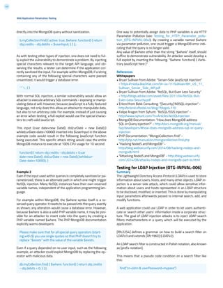 131
directly into the MongoDB query without sanitization.
As with testing other types of injection, one does not need to ful-
ly exploit the vulnerability to demonstrate a problem. By injecting
special characters relevant to the target API language, and ob-
serving the results, a tester can determine if the application cor-
rectly sanitized the input. For example within MongoDB, if a string
containing any of the following special characters were passed
unsanitized, it would trigger a database error.
With normal SQL injection, a similar vulnerability would allow an
attacker to execute arbitrary SQL commands - exposing or manip-
ulating data at will. However, because JavaScript is a fully featured
language, not only does this allow an attacker to manipulate data,
but also to run arbitrary code. For example, instead of just causing
an error when testing, a full exploit would use the special charac-
ters to craft valid JavaScript.
This input 0;var date=new Date(); do{curDate = new Date();}
while(curDate-date<10000) inserted into $userInput in the above
example code would result in the following JavaScript function
being executed. This specific attack string would case the entire
MongoDB instance to execute at 100% CPU usage for 10 second.
Example 2
Even if the input used within queries is completely sanitized or pa-
rameterized, there is an alternate path in which one might trigger
NoSQL injection. Many NoSQL instances have their own reserved
variable names, independent of the application programming lan-
guage.
For example within MongoDB, the $where syntax itself is a re-
served query operator. It needs to be passed into the query exactly
as shown; any alteration would cause a database error. However,
because $where is also a valid PHP variable name, it may be pos-
sible for an attacker to insert code into the query by creating a
PHP variable named $where. The PHP MongoDB documentation
explicitly warns developers:
Even if a query depended on no user input, such as the following
example, an attacker could exploit MongoDB by replacing the op-
erator with malicious data.
One way to potentially assign data to PHP variables is via HTTP
Parameter Pollution (see: Testing_for_HTTP_Parameter_pollu-
tion_(OTG-INPVAL-004)). By creating a variable named $where
via parameter pollution, one could trigger a MongoDB error indi-
cating that the query is no longer valid.
Any value of $where other than the string “$where” itself, should
suffice to demonstrate vulnerability. An attacker would develop a
full exploit by inserting the following: “$where: function() { //arbi-
trary JavaScript here }”
References
Whitepapers
• Bryan Sullivan from Adobe: “Server-Side JavaScript Injection”
- https://media.blackhat.com/bh-us-11/Sullivan/BH_US_11_
Sullivan_Server_Side_WP.pdf
• Bryan Sullivan from Adobe: “NoSQL, But Even Less Security”
- http://blogs.adobe.com/asset/files/2011/04/NoSQL-But-
Even-Less-Security.pdf
• Erlend from Bekk Consulting: “[Security] NOSQL-injection” -
http://erlend.oftedal.no/blog/?blogid=110
• Felipe Aragon from Syhunt: “NoSQL/SSJS Injection” -
http://www.syhunt.com/?n=Articles.NoSQLInjection
• MongoDB Documentation: “How does MongoDB address
SQL or Query injection?” - http://docs.mongodb.org/manual/
faq/developers/#how-does-mongodb-address-sql-or-query-
injection
• PHP Documentation: “MongoCollection::find” -
http://php.net/manual/en/mongocollection.find.php
• “Hacking NodeJS and MongoDB” -
http://blog.websecurify.com/2014/08/hacking-nodejs-and-
mongodb.html
• “Attacking NodeJS and MongoDB” - http://blog.websecurify.
com/2014/08/attacks-nodejs-and-mongodb-part-to.html
Testing for LDAP Injection (OTG-INPVAL-006)
Summary
The Lightweight Directory Access Protocol (LDAP) is used to store
information about users, hosts, and many other objects. LDAP in-
jection is a server side attack, which could allow sensitive infor-
mation about users and hosts represented in an LDAP structure
to be disclosed, modified, or inserted. This is done by manipulating
input parameters afterwards passed to internal search, add, and
modify functions.
A web application could use LDAP in order to let users authenti-
cate or search other users’ information inside a corporate struc-
ture. The goal of LDAP injection attacks is to inject LDAP search
filters metacharacters in a query which will be executed by the
application.
[Rfc2254] defines a grammar on how to build a search filter on
LDAPv3 and extends [Rfc1960] (LDAPv2).
An LDAP search filter is constructed in Polish notation, also known
as [prefix notation].
This means that a pseudo code condition on a search filter like
this:
Web Application Penetration Testing
b.myCollection.find( { active: true, $where: function() { return
obj.credits - obj.debits < $userInput; } } );;
find(“cn=John & userPassword=mypass”)
‘ “  ; { }
db.myCollection.find( { $where: function() { return obj.credits
- obj.debits < 0; } } );
function() { return obj.credits - obj.debits < 0;var
date=new Date(); do{curDate = new Date();}while(cur-
Date-date<10000); }
Please make sure that for all special query operators (start-
ing with $) you use single quotes so that PHP doesn’t try to
replace “$exists” with the value of the variable $exists.
 