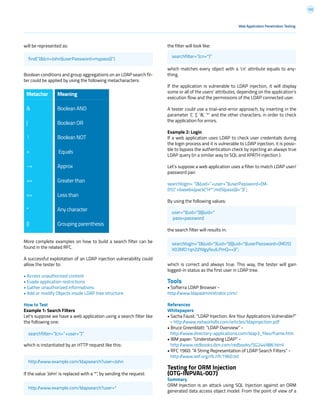 132
the filter will look like:
which matches every object with a ‘cn’ attribute equals to any-
thing.
If the application is vulnerable to LDAP injection, it will display
some or all of the users’ attributes, depending on the application’s
execution flow and the permissions of the LDAP connected user.
A tester could use a trial-and-error approach, by inserting in the
parameter ‘(‘, ‘|’, ‘&’, ‘*’ and the other characters, in order to check
the application for errors.
Example 2: Login
If a web application uses LDAP to check user credentials during
the login process and it is vulnerable to LDAP injection, it is possi-
ble to bypass the authentication check by injecting an always true
LDAP query (in a similar way to SQL and XPATH injection ).
Let’s suppose a web application uses a filter to match LDAP user/
password pair.
searchlogin= “(&(uid=”+user+”)(userPassword={M-
D5}”+base64(pack(“H*”,md5(pass)))+”))”;
By using the following values:
the search filter will results in:
which is correct and always true. This way, the tester will gain
logged-in status as the first user in LDAP tree.
Tools
• Softerra LDAP Browser -
http://www.ldapadministrator.com/
References
Whitepapers
• Sacha Faust: “LDAP Injection: Are Your Applications Vulnerable?”
- http://www.networkdls.com/articles/ldapinjection.pdf
• Bruce Greenblatt: “LDAP Overview” -
http://www.directory-applications.com/ldap3_files/frame.htm
• IBM paper: “Understanding LDAP” -
http://www.redbooks.ibm.com/redbooks/SG244986.html
• RFC 1960: “A String Representation of LDAP Search Filters” -
http://www.ietf.org/rfc/rfc1960.txt
Testing for ORM Injection
(OTG-INPVAL-007)
Summary
ORM Injection is an attack using SQL Injection against an ORM
generated data access object model. From the point of view of a
will be represented as:
Boolean conditions and group aggregations on an LDAP search fil-
ter could be applied by using the following metacharacters:
More complete examples on how to build a search filter can be
found in the related RFC.
A successful exploitation of an LDAP injection vulnerability could
allow the tester to:
• Access unauthorized content
• Evade application restrictions
• Gather unauthorized informations
• Add or modify Objects inside LDAP tree structure.
How to Test
Example 1: Search Filters
Let’s suppose we have a web application using a search filter like
the following one:
which is instantiated by an HTTP request like this:
If the value ‘John’ is replaced with a ‘*’, by sending the request:
Web Application Penetration Testing
searchfilter=”(cn=”+user+”)”
user=*)(uid=*))(|(uid=*
pass=password
searchlogin=”(&(uid=*)(uid=*))(|(uid=*)(userPassword={MD5}
X03MO1qnZdYdgyfeuILPmQ==))”;
http://www.example.com/ldapsearch?user=John
http://www.example.com/ldapsearch?user=*
searchfilter=”(cn=*)”
find(“(&(cn=John)(userPassword=mypass))”)
Metachar 	
&
|
!
=
~=
>=
<=
*
()
Meaning
	
Boolean AND
Boolean OR
Boolean NOT
Equals
Approx
Greater than
Less than
Any character
Grouping parenthesis
 