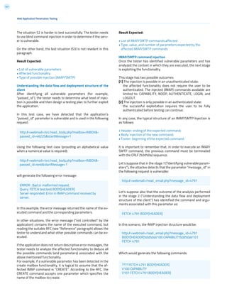141
The situation S2 is harder to test successfully. The tester needs
to use blind command injection in order to determine if the serv-
er is vulnerable.
On the other hand, the last situation (S3) is not revelant in this
paragraph.
Result Expected:
• List of vulnerable parameters
• Affected functionality
• Type of possible injection (IMAP/SMTP)
Understanding the data flow and deployment structure of the
client
After identifying all vulnerable parameters (for example,
“passed_id”), the tester needs to determine what level of injec-
tion is possible and then design a testing plan to further exploit
the application.
In this test case, we have detected that the application’s
“passed_id” parameter is vulnerable and is used in the following
request:
Using the following test case (providing an alphabetical value
when a numerical value is required):
will generate the following error message:
In this example, the error message returned the name of the ex-
ecuted command and the corresponding parameters.
In other situations, the error message (“not controlled” by the
application) contains the name of the executed command, but
reading the suitable RFC (see “Reference” paragraph) allows the
tester to understand what other possible commands can be ex-
ecuted.
If the application does not return descriptive error messages, the
tester needs to analyze the affected functionality to deduce all
the possible commands (and parameters) associated with the
above mentioned functionality.
For example, if a vulnerable parameter has been detected in the
create mailbox functionality, it is logical to assume that the af-
fected IMAP command is “CREATE”. According to the RFC, the
CREATE command accepts one parameter which specifies the
name of the mailbox to create.
Web Application Penetration Testing
Result Expected:
• List of IMAP/SMTP commands affected
• Type, value, and number of parameters expected by the
affected IMAP/SMTP commands
IMAP/SMTP command injection
Once the tester has identified vulnerable parameters and has
analyzed the context in which they are executed, the next stage
is exploiting the functionality.
This stage has two possible outcomes:
[1] The injection is possible in an unauthenticated state:
the affected functionality does not require the user to be
authenticated. The injected (IMAP) commands available are
limited to: CAPABILITY, NOOP, AUTHENTICATE, LOGIN, and
LOGOUT.
[2] The injection is only possible in an authenticated state:
the successful exploitation requires the user to be fully
authenticated before testing can continue.
In any case, the typical structure of an IMAP/SMTP Injection is
as follows:
• Header: ending of the expected command;
• Body: injection of the new command;
• Footer: beginning of the expected command.
It is important to remember that, in order to execute an IMAP/
SMTP command, the previous command must be terminated
with the CRLF (%0d%0a) sequence.
Let’s suppose that in the stage 1 (“Identifying vulnerable param-
eters”), the attacker detects that the parameter “message_id” in
the following request is vulnerable:
Let’s suppose also that the outcome of the analysis performed
in the stage 2 (“Understanding the data flow and deployment
structure of the client”) has identified the command and argu-
ments associated with this parameter as:
In this scenario, the IMAP injection structure would be:
Which would generate the following commands:
http://<webmail>/src/read_body.php?mailbox=INBOX&-
passed_id=46225&startMessage=1
http://<webmail>/src/read_body.php?mailbox=INBOX&-
passed_id=test&startMessage=1
ERROR : Bad or malformed request.
Query: FETCH test:test BODY[HEADER]
Server responded: Error in IMAP command received by
server.
http://<webmail>/read_email.php?message_id=4791
FETCH 4791 BODY[HEADER]
http://<webmail>/read_email.php?message_id=4791
BODY[HEADER]%0d%0aV100 CAPABILITY%0d%0aV101
FETCH 4791
???? FETCH 4791 BODY[HEADER]
V100 CAPABILITY
V101 FETCH 4791 BODY[HEADER]
 