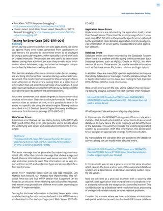 154
FO-002).
Application Server Errors
Application errors are returned by the application itself, rather
than the web server. These could be error messages from frame-
work code (ASP, JSP etc.) or they could be specific errors returned
by the application code. Detailed application errors typically pro-
vide information of server paths, installed libraries and applica-
tion versions.
Database Errors
Database errors are those returned by the Database System
when there is a problem with the query or the connection. Each
Database system, such as MySQL, Oracle or MSSQL, has their
own set of errors. Those errors can provide sensible information
such as Database server IPs, tables, columns and login details.
In addition, there are many SQL Injection exploitation techniques
that utilize detailed error messages from the database driver, for
in depth information on this issue see Testing for SQL Injection
(OTG-INPVAL-005) for more information.
Web server errors aren’t the only useful output returned requir-
ing security analysis. Consider the next example error message:
What happened? We will explain step-by-step below.
In this example, the 80004005 is a generic IIS error code which
indicates that it could not establish a connection to its associated
database. In many cases, the error message will detail the type
of the database. This will often indicate the underlying operating
system by association. With this information, the penetration
tester can plan an appropriate strategy for the security test.
By manipulating the variables that are passed to the database
connect string, we can invoke more detailed errors.
In this example, we can see a generic error in the same situation
which reveals the type and version of the associated database
system and a dependence on Windows operating system regis-
try key values.
Now we will look at a practical example with a security test
against a web application that loses its link to its database serv-
er and does not handle the exception in a controlled manner. This
could be caused by a database name resolution issue, processing
of unexpected variable values, or other network problems.
Consider the scenario where we have a database administration
web portal, which can be used as a front end GUI to issue database
Web Application Penetration Testing
• Amit Klein: “HTTP Response Smuggling” -
http://www.securityfocus.com/archive/1/425593
• Chaim Linhart, Amit Klein, Ronen Heled, Steve Orrin: “HTTP
Request Smuggling” - http://www.cgisecurity.com/lib/http-
request-smuggling.pdf
Testing for Error Code (OTG-ERR-001)
Summary
Often, during a penetration test on web applications, we come
up against many error codes generated from applications or
web servers. It’s possible to cause these errors to be displayed
by using a particular requests, either specially crafted with tools
or created manually. These codes are very useful to penetration
testers during their activities, because they reveal a lot of infor-
mation about databases, bugs, and other technological compo-
nents directly linked with web applications.
This section analyses the more common codes (error messag-
es) and bring into focus their relevance during a vulnerability as-
sessment. The most important aspect for this activity is to focus
one’s attention on these errors, seeing them as a collection of
information that will aid in the next steps of our analysis. A good
collection can facilitate assessment efficiency by decreasing the
overall time taken to perform the penetration test.
Attackers sometimes use search engines to locate errors that
disclose information. Searches can be performed to find any er-
roneous sites as random victims, or it is possible to search for
errors in a specific site using the search engine filtering tools as
described in 4.2.1 Conduct Search Engine Discovery and Recon-
naissance for Information Leakage (OTG-INFO-001)
Web Server Errors
A common error that we can see during testing is the HTTP 404
Not Found. Often this error code provides useful details about
the underlying web server and associated components. For ex-
ample:
This error message can be generated by requesting a non-ex-
istent URL. After the common message that shows a page not
found, there is information about web server version, OS, mod-
ules and other products used. This information can be very im-
portant from an OS and application type and version identifica-
tion point of view.
Other HTTP response codes such as 400 Bad Request, 405
Method Not Allowed, 501 Method Not Implemented, 408 Re-
quest Time-out and 505 HTTP Version Not Supported can be
forced by an attacker. When receiving specially crafted requests,
web servers may provide one of these error codes depending on
their HTTP implementation.
Testing for disclosed information in the Web Server error codes
is related testing for information disclosed in the HTTP headers
as described in the section Fingerprint Web Server (OTG-IN-
Not Found
The requested URL /page.html was not found on this server.
Apache/2.2.3 (Unix) mod_ssl/2.2.3 OpenSSL/0.9.7g DAV/2
PHP/5.1.2 Server at localhost Port 80
Microsoft OLE DB Provider for ODBC Drivers (0x80004005)
[DBNETLIB][ConnectionOpen(Connect())] - SQL server does not
exist or access denied
Microsoft OLE DB Provider for ODBC Drivers error ‘80004005’
[Microsoft][ODBC Access 97 ODBC driver Driver]General error
Unable to open registry key ‘DriverId’
 
