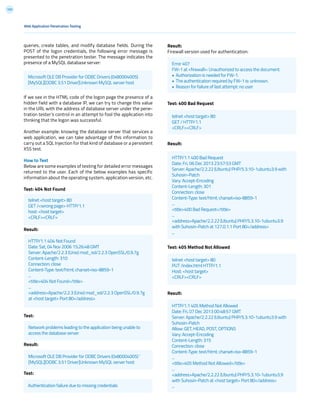 155
Web Application Penetration Testing
queries, create tables, and modify database fields. During the
POST of the logon credentials, the following error message is
presented to the penetration tester. The message indicates the
presence of a MySQL database server:
If we see in the HTML code of the logon page the presence of a
hidden field with a database IP, we can try to change this value
in the URL with the address of database server under the pene-
tration tester’s control in an attempt to fool the application into
thinking that the logon was successful.
Another example: knowing the database server that services a
web application, we can take advantage of this information to
carry out a SQL Injection for that kind of database or a persistent
XSS test.
How to Test
Below are some examples of testing for detailed error messages
returned to the user. Each of the below examples has specific
information about the operating system, application version, etc.
Test: 404 Not Found
Result:
Test:
Result:
Test:
Result:
Firewall version used for authentication:
Test: 400 Bad Request
Result:
Test: 405 Method Not Allowed
Result:
Microsoft OLE DB Provider for ODBC Drivers (0x80004005)
[MySQL][ODBC 3.51 Driver]Unknown MySQL server host
telnet <host target> 80
GET /<wrong page> HTTP/1.1
host: <host target>
<CRLF><CRLF>
HTTP/1.1 404 Not Found
Date: Sat, 04 Nov 2006 15:26:48 GMT
Server: Apache/2.2.3 (Unix) mod_ssl/2.2.3 OpenSSL/0.9.7g
Content-Length: 310
Connection: close
Content-Type: text/html; charset=iso-8859-1
...
<title>404 Not Found</title>
...
<address>Apache/2.2.3 (Unix) mod_ssl/2.2.3 OpenSSL/0.9.7g
at <host target> Port 80</address>
Network problems leading to the application being unable to
access the database server
telnet <host target> 80
GET / HTTP/1.1
<CRLF><CRLF>
telnet <host target> 80
PUT /index.html HTTP/1.1
Host: <host target>
<CRLF><CRLF>
Microsoft OLE DB Provider for ODBC Drivers (0x80004005) ‘
[MySQL][ODBC 3.51 Driver]Unknown MySQL server host
Error 407
FW-1 at <firewall>: Unauthorized to access the document.
• Authorization is needed for FW-1.
• The authentication required by FW-1 is: unknown.
• Reason for failure of last attempt: no user
HTTP/1.1 400 Bad Request
Date: Fri, 06 Dec 2013 23:57:53 GMT
Server: Apache/2.2.22 (Ubuntu) PHP/5.3.10-1ubuntu3.9 with
Suhosin-Patch
Vary: Accept-Encoding
Content-Length: 301
Connection: close
Content-Type: text/html; charset=iso-8859-1
...
<title>400 Bad Request</title>
...
<address>Apache/2.2.22 (Ubuntu) PHP/5.3.10-1ubuntu3.9
with Suhosin-Patch at 127.0.1.1 Port 80</address>
...
HTTP/1.1 405 Method Not Allowed
Date: Fri, 07 Dec 2013 00:48:57 GMT
Server: Apache/2.2.22 (Ubuntu) PHP/5.3.10-1ubuntu3.9 with
Suhosin-Patch
Allow: GET, HEAD, POST, OPTIONS
Vary: Accept-Encoding
Content-Length: 315
Connection: close
Content-Type: text/html; charset=iso-8859-1
...
<title>405 Method Not Allowed</title>
...
<address>Apache/2.2.22 (Ubuntu) PHP/5.3.10-1ubuntu3.9
with Suhosin-Patch at <host target> Port 80</address>
...Authentication failure due to missing credentials
 