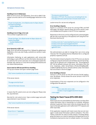 157
custom errors for .net are not configured.
Error Handling in Apache
Apache is a common HTTP server for serving HTML and PHP
web pages. By default, Apache shows the server version, prod-
ucts installed and OS system in the HTTP error responses.
Responses to the errors can be configured and customized glob-
ally, per site or per directory in the apache2.conf using the Error-
Document directive [2]
Site administrators are able to manage their own errors using
.htaccess file if the global directive AllowOverride is configured
properly in apache2.conf [3]
The information shown by Apache in the HTTP errors can also be
configured using the directives ServerTokens [4] and ServerSig-
nature [5] at apache2.conf configuration file. “ServerSignature
Off” (On by default) removes the server information from the
error responses, while ServerTokens [ProductOnly|Major|Mi-
nor|Minimal|OS|Full] (Full by default) defines what information
has to be shown in the error pages.
Error Handling in Tomcat
Tomcat is a HTTP server to host JSP and Java Servlet applica-
tions. By default, Tomcat shows the server version in the HTTP
error responses.
Customization of the error responses can be configured in the
configuration file web.xml.
Testing for Stack Traces (OTG-ERR-002)
Summary
Stack traces are not vulnerabilities by themselves, but they often
reveal information that is interesting to an attacker. Attackers
attempt to generate these stack traces by tampering with the
input to the web application with malformed HTTP requests and
other input data.
If the application responds with stack traces that are not man-
aged it could reveal information useful to attackers. This infor-
mation could then be used in further attacks. Providing debug-
ging information as a result of operations that generate errors is
considered a bad practice due to multiple reasons. For example,
Web Application Penetration Testing
Handling errors in Global.asax
When an error occurs, the Application_Error sub is called. A de-
veloper can write code for error handling/page redirection in this
sub.
Handling errors in Page_Error sub
This is similar to application error.
Error hierarchy in ASP .net
Page_Error sub will be processed first, followed by global.asax
Application_Error sub, and, finally, customErrors section in web.
config file.
Information Gathering on web applications with server-side
technology is quite difficult, but the information discovered can
be useful for the correct execution of an attempted exploit (for
example, SQL injection or Cross Site Scripting (XSS) attacks) and
can reduce false positives.
How to test for ASP.net and IIS Error Handling
Fire up your browser and type a random page name
If the server returns
it means that IIS custom errors are not configured. Please note
the .asp extension.
Also test for .net custom errors. Type a random page name with
aspx extension in your browser
If the server returns
Private Sub Application_Error (ByVal sender As Object, ByVal e
As System.EventArgs)
Handles MyBase.Error
End Sub
Private Sub Page_Error (ByVal sender As Object, ByVal e As
System.EventArgs)
Handles MyBase.Error
End Sub
http:www.mywebserver.comanyrandomname.asp
http:www.mywebserver.comanyrandomname.aspx
Server Error in ‘/’ Application.
---------------------------------------------------------------
-----------------
The page cannot be found
Internet Information Services
The resource cannot be found.
Description: HTTP 404. The resource you are looking for (or one
of its dependencies) could have been removed, had its name
ErrorDocument 404 “Customized Not Found error message”
ErrorDocument 403 /myerrorpagefor403.html
ErrorDocument 501 http://www.externaldomain.com/errorp-
agefor501.html
<error-page>
	<error-code>404</error-code>
	<location>/myerrorpagefor404.html</location>
</error-page>
 