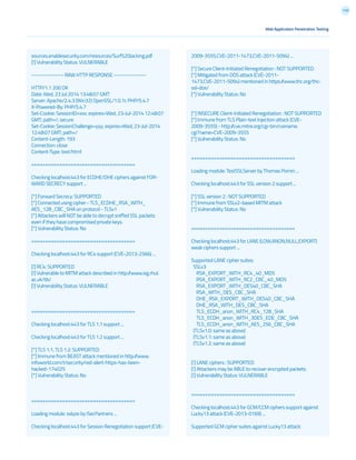 170
Web Application Penetration Testing
sources.enablesecurity.com/resources/Surf%20Jacking.pdf
[!] Vulnerability Status: VULNERABLE
--------------- RAW HTTP RESPONSE ---------------
HTTP/1.1 200 OK
Date: Wed, 23 Jul 2014 13:48:07 GMT
Server: Apache/2.4.3 (Win32) OpenSSL/1.0.1c PHP/5.4.7
X-Powered-By: PHP/5.4.7
Set-Cookie: SessionID=xxx; expires=Wed, 23-Jul-2014 12:48:07
GMT; path=/; secure
Set-Cookie: SessionChallenge=yyy; expires=Wed, 23-Jul-2014
12:48:07 GMT; path=/
Content-Length: 193
Connection: close
Content-Type: text/html
=====================================
Checking localhost:443 for ECDHE/DHE ciphers against FOR-
WARD SECRECY support ...
[*] Forward Secrecy: SUPPORTED
[*] Connected using cipher - TLS_ECDHE_RSA_WITH_
AES_128_CBC_SHA on protocol - TLSv1
[*] Attackers will NOT be able to decrypt sniffed SSL packets
even if they have compromised private keys.
[*] Vulnerability Status: No
=====================================
Checking localhost:443 for RC4 support (CVE-2013-2566) ...
[!] RC4: SUPPORTED
[!] Vulnerable to MITM attack described in http://www.isg.rhul.
ac.uk/tls/
[!] Vulnerability Status: VULNERABLE
=====================================
Checking localhost:443 for TLS 1.1 support ...
Checking localhost:443 for TLS 1.2 support ...
[*] TLS 1.1, TLS 1.2: SUPPORTED
[*] Immune from BEAST attack mentioned in http://www.
infoworld.com/t/security/red-alert-https-has-been-
hacked-174025
[*] Vulnerability Status: No
=====================================
Loading module: sslyze by iSecPartners ...
Checking localhost:443 for Session Renegotiation support (CVE-
2009-3555,CVE-2011-1473,CVE-2011-5094) ...
[*] Secure Client-Initiated Renegotiation : NOT SUPPORTED
[*] Mitigated from DOS attack (CVE-2011-
1473,CVE-2011-5094) mentioned in https://www.thc.org/thc-
ssl-dos/
[*] Vulnerability Status: No
[*] INSECURE Client-Initiated Renegotiation : NOT SUPPORTED
[*] Immune from TLS Plain-text Injection attack (CVE-
2009-3555) - http://cve.mitre.org/cgi-bin/cvename.
cgi?name=CVE-2009-3555	
[*] Vulnerability Status: No
=====================================
Loading module: TestSSLServer by Thomas Pornin ...
Checking localhost:443 for SSL version 2 support ...
[*] SSL version 2 : NOT SUPPORTED
[*] Immune from SSLv2-based MITM attack	
[*] Vulnerability Status: No
=====================================
Checking localhost:443 for LANE (LOW,ANON,NULL,EXPORT)
weak ciphers support ...
Supported LANE cipher suites:
SSLv3
RSA_EXPORT_WITH_RC4_40_MD5
RSA_EXPORT_WITH_RC2_CBC_40_MD5
RSA_EXPORT_WITH_DES40_CBC_SHA
RSA_WITH_DES_CBC_SHA
DHE_RSA_EXPORT_WITH_DES40_CBC_SHA
DHE_RSA_WITH_DES_CBC_SHA
TLS_ECDH_anon_WITH_RC4_128_SHA
TLS_ECDH_anon_WITH_3DES_EDE_CBC_SHA
TLS_ECDH_anon_WITH_AES_256_CBC_SHA
(TLSv1.0: same as above)
(TLSv1.1: same as above)
(TLSv1.2: same as above)
[!] LANE ciphers : SUPPORTED
[!] Attackers may be ABLE to recover encrypted packets.
[!] Vulnerability Status: VULNERABLE
=====================================
Checking localhost:443 for GCM/CCM ciphers support against
Lucky13 attack (CVE-2013-0169) ...
Supported GCM cipher suites against Lucky13 attack:
 