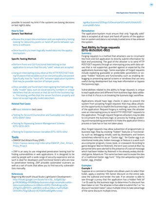 180
Web Application Penetration Testing
possible to exceed my limit if the systems are basing decisions
on last night’s data.
How to Test
Generic Test Method
• Review the project documentation and use exploratory testing
looking for data entry points or hand off points between sys-
tems or software.
• Once found try to insert logically invalid data into the applica
tion/system.
Specific Testing Method:
• Perform front-end GUI Functional Valid testing on the
application to ensure that the only “valid” values are accepted.
• Using an intercepting proxy observe the HTTP POST/GET look
ing for places that variables such as cost and quality are passed.
Specifically, look for “hand-offs” between application/systems
that may be possible injection of tamper points.
• Once variables are found start interrogating the field with log
ically “invalid” data, such as social security numbers or unique
identifiers that do not exist or that do not fit the business log-
ic. This testing verifies that the server functions properly and
does not accept logically invalid data them.
Related Test Cases
• All Input Validation test cases
• Testing for Account Enumeration and Guessable User Account
(OTG-IDENT-004)
• Testing for Bypassing Session Management Schema
(OTG-SESS-001)
• Testing for Exposed Session Variables (OTG-SESS-004)
Tools
• OWASP Zed Attack Proxy (ZAP) -
https://www.owasp.org/index.php/OWASP_Zed_Attack_
Proxy_Project
• ZAP is an easy to use integrated penetration testing tool for
finding vulnerabilities in web applications. It is designed to be
used by people with a wide range of security experience and as
such is ideal for developers and functional testers who are new
to penetration testing. ZAP provides automated scanners as
well as a set of tools that allow you to find security vulnerabil-
ities manually.
References
Beginning Microsoft Visual Studio LightSwitch Development -
http://books.google.com/books?id=x76L_kaTgdEC&p-
g=PA280&lpg=PA280&dq=business+logic+example+valid+-
data+example&source=bl&ots=GOfQ-7f4Hu&sig=4jOe-
jZVligZOrvjBFRAT4-jy8DI&hl=en&sa=X&ei=mydYUt6qE-
OX54APu7IDgCQ&ved=0CFIQ6AEwBDgK#v=onep-
age&q=business%20logic%20example%20valid%20data%20
example&f=false
Remediation
The application/system must ensure that only “logically valid”
data is accepted at all input and hand off points of the applica-
tion or system and data is not simply trusted once it has entered
the system.
Test Ability to forge requests
(OTG-BUSLOGIC-002)
Summary
Forging requests is a method that attackers use to circumvent
the front end GUI application to directly submit information for
back end processing. The goal of the attacker is to send HTTP
POST/GET requests through an intercepting proxy with data val-
ues that is not supported, guarded against or expected by the
applications business logic. Some examples of forged requests
include exploiting guessable or predictable parameters or ex-
pose “hidden” features and functionality such as enabling de-
bugging or presenting special screens or windows that are very
useful during development but may leak information or bypass
the business logic.
Vulnerabilities related to the ability to forge requests is unique
to each application and different from business logic data valida-
tion in that it s focus is on breaking the business logic workflow.
Applications should have logic checks in place to prevent the
system from accepting forged requests that may allow attack-
ers the opportunity to exploit the business logic, process, or flow
of the application. Request forgery is nothing new; the attacker
uses an intercepting proxy to send HTTP POST/GET requests to
the application. Through request forgeries attackers may be able
to circumvent the business logic or process by finding, predict-
ing and manipulating parameters to make the application think a
process or task has or has not taken place.
Also, forged requests may allow subvention of programmatic or
business logic flow by invoking “hidden” features or functional-
ity such as debugging initially used by developers and testers
sometimes referred to as an ”Easter egg”. “An Easter egg is an
intentional inside joke, hidden message, or feature in a work such
as a computer program, movie, book, or crossword. According to
game designer Warren Robinett, the term was coined at Atari by
personnel who were alerted to the presence of a secret message
which had been hidden by Robinett in his already widely distrib-
uted game, Adventure. The name has been said to evoke the idea
of a traditional Easter egg hunt.” http://en.wikipedia.org/wiki/
Easter_egg_(media)
Examples
Example 1
Suppose an e-commerce theater site allows users to select their
ticket, apply a onetime 10% Senior discount on the entire sale,
view the subtotal and tender the sale. If an attacker is able to
see through a proxy that the application has a hidden field (of
1 or 0) used by the business logic to determine if a discount has
been taken or not. The attacker is then able to submit the 1 or “no
discount has been taken” value multiple times to take advantage
of the same discount multiple times.
 