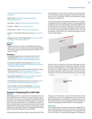 200
the-Wh1t3-Rabbit/SWFScan-FREE-Flash-decompiler/ba-
p/5440167
• SWFIntruder: https://www.owasp.org/index.php
Category:SWFIntruder
• Decompiler – Flare: http://www.nowrap.de/flare.html
• Compiler – MTASC: http://www.mtasc.org/
• Disassembler – Flasm: http://flasm.sourceforge.net/
• Swfmill – Convert Swf to XML and vice versa: http://swfmill
org/
• Debugger Version of Flash Plugin/Player: http://www.adobe
com/support/flash/downloads.html
References
OWASP
• OWASP Flash Security Project: The OWASP Flash Security
project has even more references than what is listed below:
http://www.owasp.org/index.php/Category:OWASP_Flash_
Security_Project
Whitepapers
• Testing Flash Applications: A new attack vector for XSS
and XSFlashing: http://www.owasp.org/images/8/8c/
OWASPAppSec2007Milan_TestingFlashApplications.ppt
• Finding Vulnerabilities in Flash Applications: http://www
owasp.org/images/d/d8/OWASP-WASCAppSec2007SanJose_
FindingVulnsinFlashApps.ppt
• Adobe security updates with Flash Player 9,0,124,0 to reduce
cross-site attacks: http://www.adobe.com/devnet/
flashplayer/articles/flash_player9_security_update.html
• Securing SWF Applications: http://www.adobe.com/devnet
flashplayer/articles/secure_swf_apps.html
• The Flash Player Development Center Security Section: http:/
www.adobe.com/devnet/flashplayer/security.html
• The Flash Player 10.0 Security Whitepaper: http://www
adobe.com/devnet/flashplayer/articles/flash_player10_
security_wp.html
Testing for Clickjacking (OTG-CLIENT-009)
Summary
“Clickjacking” (which is a subset of the “UI redressing”) is a ma-
licious technique that consists of deceiving a web user into in-
teracting (in most cases by clicking) with something different
to what the user believes they are interacting with. This type of
attack, that can be used alone or in combination with other at-
tacks, could potentially send unauthorized commands or reveal
confidential information while the victim is interacting on seem-
ingly harmless web pages. The term “Clickjacking” was coined by
Jeremiah Grossman and Robert Hansen in 2008.
A Clickjacking attack uses seemingly innocuous features of HTML
and Javascript to force the victim to perform undesired actions,
such as clicking on a button that appears to perform another op-
eration. This is a “client side” security issue that affects a variety
of browsers and platforms.
To carry out this type of technique the attacker has to create a
seemingly harmless web page that loads the target application
through the use of an iframe (suitably concealed through the use
of CSS code). Once this is done, the attacker could induce the vic-
tim to interact with his fictitious web page by other means (like
for example social engineering). Like others attacks, an usual
prerequisite is that the victim is authenticated against the at-
tacker’s target website.
Once the victim is surfing on the fictitious web page, he thinks
that he is interacting with the visible user interface, but effec-
tively he is performing actions on the hidden page. Since the hid-
den page is an authentic page, the attacker can deceive users
into performing actions which they never intended to perform
through an “ad hoc” positioning of the elements in the web page.
The power of this method is due to the fact that the actions
performed by the victim are originated from the authentic tar-
get web page (hidden but authentic). Consequently some of the
anti-CSRF protections, that are deployed by the developers to
protect the web page from CSRF attacks, could be bypassed.
How to Test
As mentioned above, this type of attack is often designed to al-
low an attacker site to induce user’s actions on the target site
even if anti-CSRF tokens are being used. So it’s important, like
for the CSRF attack, to individuate web pages of the target site
Web Application Penetration Testing
 